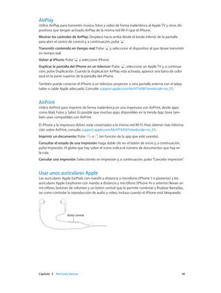 Capítulo 3    Nociones básicas	 36
AirPlay
Utilice AirPlay para transmitir música, fotos y vídeo de forma inalámbrica al Apple TV y otros dis-
positivos que tengan activado AirPlay de la misma red Wi-Fi que el iPhone.
Mostrar los controles de AirPlay: Desplace hacia arriba desde el borde inferior de la pantalla
para abrir el centro de control y, a continuación, pulse .
Transmitir contenido en tiempo real: Pulse y seleccione el dispositivo al que desee transmitir
en tiempo real.
Volver al iPhone: Pulse y seleccione iPhone.
Duplicar la pantalla del iPhone en un televisor: Pulse , seleccione un Apple TV y, a continua-
ción, pulse Duplicación. Cuando la duplicación AirPlay está activada, aparece una barra de color
azul en la parte superior de la pantalla del iPhone.
También puede conectar el iPhone a un televisor, proyector u otra pantalla externa con el adap-
tador o cable Apple adecuado. Consulte support.apple.com/kb/HT4108?viewlocale=es_ES.
AirPrint
Utilice AirPrint para imprimir de forma inalámbrica en una impresora con AirPrint, desde apps
como Mail, Fotos y Safari. Es posible que muchas apps disponibles en la tienda App Store tam-
bién sean compatibles con AirPrint.
El iPhone y la impresora deben estar conectados a la misma red Wi-Fi. Para obtener más informa-
ción sobre AirPrint, consulte support.apple.com/kb/HT4356?viewlocale=es_ES.
Imprimir un documento: Pulse o (en función de la app que esté usando).
Consultar el estado de una impresión: Haga doble clic en el botón de inicio y, a continuación,
pulse Impresión. El globo que hay sobre el icono indica el número de documentos que hay en
la cola.
Cancelar una impresión: Selecciónelo en Impresión y, a continuación, pulse“Cancelar impresión”.
Usar unos auriculares Apple
Los auriculares Apple EarPods con mando a distancia y micrófono (iPhone 5 o posterior) y los
auriculares Apple Earphones con mando a distancia y micrófono (iPhone 4s o anterior) llevan un
micrófono, botones de volumen y un botón central que le permite contestar y finalizar llamadas,
así como controlar la reproducción de audio y vídeo, incluso cuando el iPhone está bloqueado.
Botón centralBotón central
 