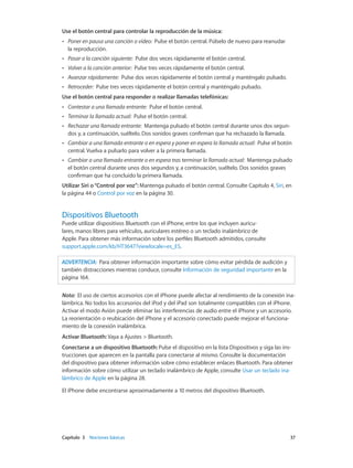Capítulo 3    Nociones básicas	 37
Use el botón central para controlar la reproducción de la música:
•• Poner en pausa una canción o vídeo: Pulse el botón central. Púlselo de nuevo para reanudar
la reproducción.
•• Pasar a la canción siguiente: Pulse dos veces rápidamente el botón central.
•• Volver a la canción anterior: Pulse tres veces rápidamente el botón central.
•• Avanzar rápidamente: Pulse dos veces rápidamente el botón central y manténgalo pulsado.
•• Retroceder: Pulse tres veces rápidamente el botón central y manténgalo pulsado.
Use el botón central para responder o realizar llamadas telefónicas:
•• Contestar a una llamada entrante: Pulse el botón central.
•• Terminar la llamada actual: Pulse el botón central.
•• Rechazar una llamada entrante: Mantenga pulsado el botón central durante unos dos segun-
dos y, a continuación, suéltelo. Dos sonidos graves confirman que ha rechazado la llamada.
•• Cambiar a una llamada entrante o en espera y poner en espera la llamada actual: Pulse el botón
central. Vuelva a pulsarlo para volver a la primera llamada.
•• Cambiar a una llamada entrante o en espera tras terminar la llamada actual: Mantenga pulsado
el botón central durante unos dos segundos y, a continuación, suéltelo. Dos sonidos graves
confirman que ha concluido la primera llamada.
Utilizar Siri o“Control por voz”: Mantenga pulsado el botón central. Consulte Capítulo 4, Siri, en
la página 44 o Control por voz en la página 30.
Dispositivos Bluetooth
Puede utilizar dispositivos Bluetooth con el iPhone, entre los que incluyen auricu-
lares, manos libres para vehículos, auriculares estéreo o un teclado inalámbrico de
Apple. Para obtener más información sobre los perfiles Bluetooth admitidos, consulte
support.apple.com/kb/HT3647?viewlocale=es_ES.
ADVERTENCIA:  Para obtener información importante sobre cómo evitar pérdida de audición y
también distracciones mientras conduce, consulte Información de seguridad importante en la
página 164.
Nota:  El uso de ciertos accesorios con el iPhone puede afectar al rendimiento de la conexión ina-
lámbrica. No todos los accesorios del iPod y del iPad son totalmente compatibles con el iPhone.
Activar el modo Avión puede eliminar las interferencias de audio entre el iPhone y un accesorio.
La reorientación o reubicación del iPhone y el accesorio conectado puede mejorar el funciona-
miento de la conexión inalámbrica.
Activar Bluetooth: Vaya a Ajustes > Bluetooth.
Conectarse a un dispositivo Bluetooth: Pulse el dispositivo en la lista Dispositivos y siga las ins-
trucciones que aparecen en la pantalla para conectarse al mismo. Consulte la documentación
del dispositivo para obtener información sobre cómo establecer enlaces Bluetooth. Para obtener
información sobre cómo utilizar un teclado inalámbrico de Apple, consulte Usar un teclado ina-
lámbrico de Apple en la página 28.
El iPhone debe encontrarse aproximadamente a 10 metros del dispositivo Bluetooth.
 