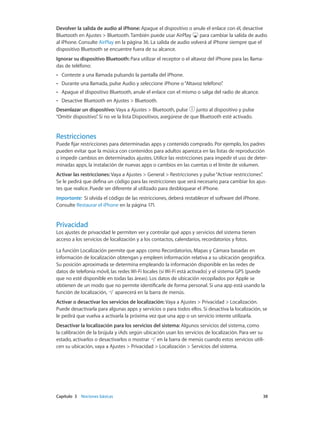 Capítulo 3    Nociones básicas	 38
Devolver la salida de audio al iPhone: Apague el dispositivo o anule el enlace con él, desactive
Bluetooth en Ajustes > Bluetooth. También puede usar AirPlay para cambiar la salida de audio
al iPhone. Consulte AirPlay en la página 36. La salida de audio volverá al iPhone siempre que el
dispositivo Bluetooth se encuentre fuera de su alcance.
Ignorar su dispositivo Bluetooth: Para utilizar el receptor o el altavoz del iPhone para las llama-
das de teléfono:
•• Conteste a una llamada pulsando la pantalla del iPhone.
•• Durante una llamada, pulse Audio y seleccione iPhone o“Altavoz teléfono”.
•• Apague el dispositivo Bluetooth, anule el enlace con el mismo o salga del radio de alcance.
•• Desactive Bluetooth en Ajustes > Bluetooth.
Desenlazar un dispositivo: Vaya a Ajustes > Bluetooth, pulse junto al dispositivo y pulse
“Omitir dispositivo”. Si no ve la lista Dispositivos, asegúrese de que Bluetooth esté activado.
Restricciones
Puede fijar restricciones para determinadas apps y contenido comprado. Por ejemplo, los padres
pueden evitar que la música con contenidos para adultos aparezca en las listas de reproducción
o impedir cambios en determinados ajustes. Utilice las restricciones para impedir el uso de deter-
minadas apps, la instalación de nuevas apps o cambios en las cuentas o el límite de volumen.
Activar las restricciones: Vaya a Ajustes > General > Restricciones y pulse“Activar restricciones”.
Se le pedirá que defina un código para las restricciones que será necesario para cambiar los ajus-
tes que realice. Puede ser diferente al utilizado para desbloquear el iPhone.
Importante:  Si olvida el código de las restricciones, deberá restablecer el software del iPhone.
Consulte Restaurar el iPhone en la página 171.
Privacidad
Los ajustes de privacidad le permiten ver y controlar qué apps y servicios del sistema tienen
acceso a los servicios de localización y a los contactos, calendarios, recordatorios y fotos.
La función Localización permite que apps como Recordatorios, Mapas y Cámara basadas en
información de localización obtengan y empleen información relativa a su ubicación geográfica.
Su posición aproximada se determina empleando la información disponible en las redes de
datos de telefonía móvil, las redes Wi-Fi locales (si Wi-Fi está activado) y el sistema GPS (puede
que no esté disponible en todas las áreas). Los datos de ubicación recopilados por Apple se
obtienen de un modo que no permite identificarle de forma personal. Si una app está usando la
función de localización, aparecerá en la barra de menús.
Activar o desactivar los servicios de localización: Vaya a Ajustes > Privacidad > Localización.
Puede desactivarla para algunas apps y servicios o para todos ellos. Si desactiva la localización, se
le pedirá que vuelva a activarla la próxima vez que una app o un servicio intente utilizarla.
Desactivar la localización para los servicios del sistema: Algunos servicios del sistema, como
la calibración de la brújula y iAds según ubicación usan los servicios de localización. Para ver su
estado, activarlos o desactivarlos o mostrar en la barra de menús cuando estos servicios utili-
cen su ubicación, vaya a Ajustes > Privacidad > Localización > Servicios del sistema.
 