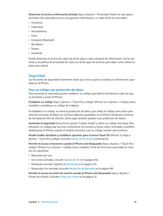 Capítulo 3    Nociones básicas	 39
Desactivar el acceso a información privada: Vaya a Ajustes > Privacidad. Puede ver qué apps y
funciones han solicitado acceso a la siguiente información y a cuáles se les ha concedido:
•• Contactos
•• Calendario
•• Recordatorios
•• Fotos
•• Compartir Bluetooth
•• Micrófono
•• Twitter
•• Facebook
Puede desactivar el acceso de cada una de las apps a cada categoría de información. Lea los tér-
minos y la política de privacidad de cada una de las apps de terceros para saber cómo utiliza los
datos que solicita.
Seguridad
Las funciones de seguridad le permiten evitar que otros usuarios accedan a la información guar-
dada en el iPhone.
Usar un código con protección de datos
Para aumentar la seguridad, puede establecer un código que deberá introducirse cada vez que
se encienda o active el iPhone.
Establecer un código: Vaya a Ajustes >“Touch ID y código”(iPhone 5s) o Ajustes > Código (otros
modelos) y establezca un código de 4 dígitos.
Al establecer un código, se activa la protección de datos, que utiliza el código como clave para
cifrar los mensajes de Mail y los archivos adjuntos guardados en el iPhone mediante el sistema
de encriptación AES de 256 bits. (Otras apps también pueden usar protección de datos.)
Aumentar la seguridad: Desactive la opción“Código simple”y utilice un código más largo. Para
introducir un código que sea una combinación de números y letras, utilice el teclado. Si prefiere
desbloquear el iPhone usando el teclado numérico, cree un código usando solo números.
Añadir huellas dactilares y establecer opciones para el sensor Touch ID: (iPhone 5s) Vaya a
Ajustes > Touch ID y código. Consulte Sensor de ID táctil, a continuación.
Permitir el acceso a funciones cuando el iPhone está bloqueado: Vaya a Ajustes >“Touch ID y
código”(iPhone 5s) o Ajustes > Código (otros modelos). Entre las funciones opcionales se inclu-
yen las siguientes:
•• Marcación por voz
•• Siri (si está activado, consulte Ajustes de Siri en la página 46)
•• Passbook (consulte Capítulo 24, Passbook, en la página 115)
•• Responder con mensaje (consulte Recepción de llamadas en la página 48)
Permitir el acceso al centro de control cuando el iPhone está bloqueado: Vaya a Ajustes >
Centro de control. Consulte Centro de control en la página 32.
 