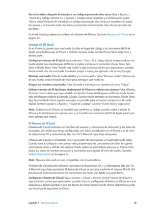 Capítulo 3    Nociones básicas	 40
Borrar los datos después de introducir un código equivocado diez veces: Vaya a Ajustes >
“Touch ID y código”(iPhone 5s) o Ajustes > Código (otros modelos) y, a continuación, pulse
“Borrar datos”. Después de introducir un código equivocado diez veces, se restablecerán todos
los ajustes y se borrarán todos los datos y contenidos eliminando la clave de encriptación de
los datos.
Si olvida el código, deberá restablecer el software del iPhone. Consulte Restaurar el iPhone en la
página 171.
Sensor de ID táctil
En el iPhone 5s, puede usar una huella dactilar en lugar del código o la contraseña del ID de
Apple para desbloquear el iPhone o realizar compras en las tiendas iTunes Store, App Store y
iBooks Store.
Configurar el sensor de ID táctil: Vaya a Ajustes > Touch ID y código. Ajuste si desea utilizar una
huella digital para desbloquear el iPhone y realizar compras en las tiendas iTunes Store, App
Store o iBooks Store. Pulse“Añadir una huella”y siga las instrucciones que aparecen en pantalla.
Puede añadir más de una huella (los dedos pulgar e índice, por ejemplo, o la de su cónyuge).
Eliminar una huella: Pulse la huella dactilar y, a continuación, pulse“Eliminar huella”. Si tiene más
de una huella, toque el botón de inicio para averiguar qué huella es.
Asignar un nombre a una huella: Pulse la huella e introduzca un nombre tal como“Pulgar”.
Utilizar el sensor de ID táctil para desbloquear el iPhone o realizar una compra: Pulse el botón
de inicio con un dedo que haya añadido en Ajustes. Puede desbloquear el iPhone desde la pan-
talla de bloqueo o desde la pantalla Código. Cuando realice compras en las tiendas iTunes Store,
App Store o iBooks Store, siga los mensajes en pantalla para activar las compras con la huella
digital. También puede ir a Ajustes >“Touch ID y código”y activar“iTunes Store y App Store”.
Nota:  Si desactiva el iPhone, se le pedirá que confirme su código cuando vuelva a activar el
iPhone y lo desbloquee por primera vez, y se le pedirá su contraseña del ID de Apple para la pri-
mera compra que realice.
El llavero de iCloud
El llavero de iCloud mantiene sus nombres de usuario y contraseñas de sitios web, y los datos de
las tarjetas de crédito que tenga configuradas con Safari, actualizados en el iPhone y en el resto
de dispositivos iOS y ordenadores Mac con OS X Mavericks que haya designado.
El llavero de iCloud es compatible con el generador de contraseñas y el autorrelleno de Safari.
Cuando vaya a configurar una cuenta nueva, el generador de contraseñas de Safari le sugerirá
contraseñas únicas y difíciles de adivinar. Puede utilizar el autorrelleno para que el iPhone intro-
duzca sus datos de nombre de usuario y contraseña para agilizar el inicio de sesión. Consulte
Rellenar formularios en la página 62.
Nota:  Algunos sitios web no son compatibles con el autorrelleno.
El llavero de iCloud puede utilizarse con todos los dispositivos iOS 7 y ordenadores Mac con OS
X Mavericks que haya aprobado. El llavero de iCloud se encripta mediante el sistema AES de 256
bits durante el almacenamiento y la transmisión, de modo que Apple no puede leerlo.
Configurar el llavero de iCloud: Vaya a Ajustes > iCloud > Llavero. Active“Llavero de iCloud”y
siga las instrucciones que aparecen en pantalla. Si ya ha configurado el llavero de iCloud en otros
dispositivos, deberá aprobar el uso del llavero de iCloud desde uno de dichos dispositivos o utili-
zar el código de seguridad de iCloud.
 