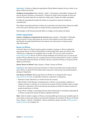 Capítulo 3    Nociones básicas	 41
Importante:  Si olvida su código de seguridad de iCloud, deberá empezar de cero y volver a con-
figurar el llavero de iCloud.
Configurar el autorrelleno: Vaya a Ajustes > Safari > Contraseñas y autorrelleno. Asegúrese de
que las opciones“Nombres y contraseñas”y“Tarjetas de crédito”estén activadas (lo están por
omisión). Para añadir datos de una tarjeta de crédito, pulse“Tarjetas de crédito guardadas”.
El código de seguridad de la tarjeta de crédito no se guarda (es necesario introducirlo
manualmente).
Para rellenar automáticamente los nombres, las contraseñas y los datos de las tarjetas de crédito
en los sitios que lo admitan, pulse un campo de texto y luego pulse Autorrelleno.
Para proteger su información personal, defina un código si activa Llavero de iCloud.
Limitar seguimiento
Limitar o restablecer el seguimiento de anuncios: Vaya a Ajustes > Privacidad > Publicidad.
Active la opción“Limitar seguimiento de anuncios”para impedir el acceso de las apps al
identificador de publicidad del iPhone. Para obtener más información al respecto, pulse
“Más información”.
Buscar mi iPhone
La función“Buscar mi iPhone”puede ayudarle a localizar y proteger su iPhone mediante la
app gratuita“Buscar mi iPhone”(disponible en la tienda App Store) desde otro iPhone, iPad
o iPod touch, o utilizando un navegador web en un Mac o PC con una sesión iniciada en
www.icloud.com/find.“Buscar mi iPhone”incluye el bloqueo de activación, que, en caso de que
pierda el iPhone, dificulta aún más a cualquier persona el que pueda utilizar o vender su disposi-
tivo. Para poder desactivar“Buscar mi iPhone”o borrar y reactivar el iPhone, se necesita su ID de
Apple y la contraseña.
Activar“Buscar mi iPhone”: Vaya a Ajustes > iCloud > Buscar mi iPhone.
Importante:  Para utilizar las funciones de“Buscar mi iPhone”, este debe estar activado antes de
que el iPhone se pierda. El iPhone debe poder conectarse a Internet para que pueda localizar y
proteger el dispositivo.
Usar“Buscar mi iPhone”: Abra la app“Buscar mi iPhone”en un dispositivo iOS o vaya a
www.icloud.com/find en su ordenador. Conéctese y seleccione su dispositivo.
•• Reproducir sonido:  Reproduce un sonido durante dos minutos.
•• Modo Perdido:  Podrá bloquear inmediatamente su iPhone, si lo ha perdido, mediante un
código y enviarle un mensaje con un número de contacto. El iPhone también realiza un segui-
miento de su ubicación e informa de ella, para que pueda ver dónde ha estado cuando com-
pruebe la app Buscar mi iPhone.
•• Borrar iPhone:  Protege su privacidad al borrar toda la información y contenidos multimedia de
su iPhone y restaurar los ajustes de fábrica originales del iPhone.
Nota:  Antes de vender o regalar su iPhone, es recomendable que lo borre por completo para eli-
minar todos sus datos personales y que desactive el bloqueo de activación de“Buscar mi iPhone”.
Vaya a Ajustes > General > Restablecer > Borrar contenidos y ajustes. Consulte ¿Piensa vender o
regalar el iPhone? en la página 172.
 