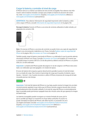 Capítulo 3    Nociones básicas	 42
Cargar la batería y controlar el nivel de carga
El iPhone tiene en su interior una batería de iones de litio recargable. Para obtener más infor-
mación sobre la batería (incluidos consejos para ampliar al máximo la duración de la bate-
ría), visite www.apple.com/es/batteries (España), www.apple.com/mx/batteries (México) o
www.apple.com/la/batteries (Latinoamérica).
ADVERTENCIA:  Para obtener información de seguridad importante sobre la batería y sobre
cómo cargar el iPhone, consulte Información de seguridad importante en la página 164.
Recargar la batería: Conecte el iPhone a una toma de corriente utilizando el cable incluido y el
adaptador de corriente USB.
Nota:  Al conectar el iPhone a una toma de corriente se puede iniciar una copia de seguridad de
iCloud o una sincronización inalámbrica con iTunes. Consulte Realizar copias de seguridad del
iPhone en la página 169 y Sincronizar con iTunes en la página 19.
También puede cargar la batería conectando el iPhone a su ordenador, lo que le permite además
sincronizar el iPhone con iTunes. Consulte Sincronizar con iTunes en la página 19. A menos que
su teclado tenga un puerto USB 3.0 o 2.0 de alta potencia, deberá conectar el iPhone a un puerto
USB 2.0 o 3.0 del ordenador.
Importante:  La batería del iPhone puede descargarse en vez de cargarse si el iPhone está conec-
tado a un ordenador que está apagado o en estado de reposo.
El icono de batería de la esquina superior derecha de la pantalla muestra el nivel de la bate-
ría o su estado de carga. Para mostrar el porcentaje de carga que le queda a la batería, vaya a
Ajustes > General > Uso. Cuando sincronice o utilice el iPhone, el proceso de recarga de la bate-
ría puede precisar más tiempo.
Importante:  Si el nivel de batería del iPhone es muy bajo, puede mostrar la imagen de una bate-
ría prácticamente agotada, lo que indica que el iPhone necesita cargarse durante diez minutos
aproximadamente antes de poder utilizarlo. Si el nivel de carga del iPhone es extremadamente
bajo, la pantalla puede permanecer apagada hasta dos minutos antes de que aparezca la imagen
de batería baja.
Las baterías recargables pueden recargarse un número limitado de veces, por lo
que es posible que llegue un momento en el que deba sustituirlas. El usuario no
puede reemplazar la batería del iPhone; solo debe hacerlo un proveedor de servi-
cios Apple autorizado. Consulte www.apple.com/es/batteries/replacements.html
(España), www.apple.com/mx/batteries/replacements.html (México) o
www.apple.com/la/batteries/replacements.html (Latinoamérica).
 