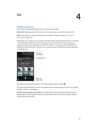 4
		 44
Realizar peticiones
Para utilizar las potentes funciones de Siri, solo tiene que pedirlo.
Activar Siri: Mantenga pulsando el botón de inicio hasta que se escuche el pitido de Siri.
Nota:  Para utilizar Siri, el iPhone debe estar conectado a Internet. Consulte Conectarse a
Internet en la página 16.
Pídale algo a Siri, cualquier cosa, como por ejemplo:“ajusta el temporizador durante 3 minutos”
o“¿qué películas ponen esta noche?”. Abra apps y active o desactive funciones como, por
ejemplo, el modo Avión, Bluetooth, el modo“No molestar”o los ajustes de accesibilidad. Siri
entiende el habla natural, de modo que no es necesario que se aprenda comandos especiales
ni palabras clave.
Lo que ha
entendido Siri
Lo que ha
entendido Siri
Pulse para
hablar a Siri.
Pulse para
hablar a Siri.
Respuesta de SiriRespuesta de Siri
Para obtener indicaciones, pregunte a Siri“¿qué puedes hacer?”o pulse .
Siri suele mostrar información útil en la pantalla. Pulse esa información para abrir una app rela-
cionada u obtener más detalles.
Control manual cuando Siri escucha: Como alternativa a que Siri detecte automáticamente
cuándo deja de hablar, puede mantener pulsado el botón de inicio mientras habla y soltarlo
cuando termine de hacerlo.
Siri
 