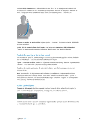 Capítulo 4    Siri	 45
Utilizar“Elevar para hablar”: Levante el iPhone a la altura de su oreja y hable tras escuchar
el sonido. (Si la pantalla no está encendida, pulse primero el botón de bloqueo o el botón de
inicio.) La opción“Elevar para hablar”debe estar activada en Ajustes > General > Siri.
Cambiar el género de la voz de Siri: Vaya a Ajustes > General > Siri (puede no estar disponible
en todas las zonas).
Utilice Siri con los auriculares del iPhone o con otros auriculares con cable o Bluetooth.
Conecte los auriculares y mantenga pulsado el botón central o el botón de llamada.
Darle información a Siri sobre usted
Si le indica a Siri quién es, podrá conseguir un servicio personalizado, y podrá decirle, por ejem-
plo,“cuando llegue a casa, recuérdame que llame a mi mujer”.
Dígale a Siri quién es usted: Rellene su tarjeta de datos en Contactos y, después, vaya a Ajustes >
General > Siri >“Mis datos”y, a continuación, pulse su nombre.
Asegúrese de incluir su dirección de casa y del trabajo y sus relaciones o parentescos con
otras personas.
Nota:  No se realiza un seguimiento de la información de localización y dicha información
tampoco se almacena fuera del iPhone. Si no desea utilizar la localización, vaya a Ajustes >
Privacidad > Localización para desactivarla. Podrá seguir utilizando Siri, pero no podrá pedirle
nada que exija información de localización.
Hacer correcciones
Cancelar la última petición: Diga“cancelar”, pulse el icono de Siri o pulse el botón de inicio.
Si Siri no entendiera algo correctamente, puede pulsar para editar su petición.
También puede volver a pulsar para aclarar la petición. Por ejemplo,“Quería decir Huesca”. No
se moleste en indicar lo que no quería decir.
 