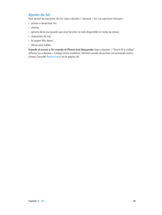 Capítulo 4    Siri	 46
Ajustes de Siri
Para ajustar las opciones de Siri, vaya a Ajustes > General > Siri. Las opciones incluyen:
•• activar o desactivar Siri,
•• idioma,
•• género de la voz (puede que esta función no esté disponible en todas las áreas),
•• respuestas de voz,
•• la tarjeta“Mis datos”,
•• elevar para hablar.
Impedir el acceso a Siri cuando el iPhone esté bloqueado: Vaya a Ajustes >“Touch ID y código”
(iPhone 5s) o Ajustes > Código (otros modelos). También puede desactivar Siri activando restric-
ciones. Consulte Restricciones en la página 38.
 