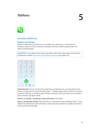 5
		 47
Llamadas telefónicas
Realizar una llamada
Realizar una llamada con el iPhone es tan sencillo como seleccionar un número de los
contactos o pulsar uno de sus favoritos o llamadas recientes. También puede decirle a Siri
“llama a José Rodríguez”.
ADVERTENCIA:  Para obtener información importante sobre cómo evitar distracciones durante
una llamada, consulte Información de seguridad importante en la página 164.
Añadir favoritos: Gracias a los favoritos, podrá hacer una llamada con una sola pulsación. Para
añadir a una persona a la lista de favoritos, pulse . También puede añadir nombres a los favori-
tos desde Contactos. En Contactos, pulse“Añadir a Favoritos”en la parte inferior de una tarjeta y
pulse el número que desea añadir.
Eliminar un nombre o reorganizar la lista de favoritos: Pulse Editar.
Volver a una llamada reciente: Pulse Recientes y, a continuación, pulse la llamada. Pulse para
obtener más información sobre la llamada o sobre la persona que llama. Un globo rojo indica el
número de llamadas perdidas.
Teléfono
 