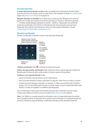 Capítulo 5    Teléfono	 49
Sin interrupciones
Si quiere desconectar durante un rato Deslice la pantalla hacia arriba desde el borde inferior
para abrir el centro de control y active el modo Avión o“No molestar”. Consulte No molestar en la
página 34 y Viajar con el iPhone en la página 43.
Bloquear llamadas no deseadas. En la tarjeta de un contacto, pulse“Bloquear este contacto”
(puede ver la tarjeta de contacto de la persona que llama en Favoritos o Recientes pulsando
). También puede bloquear llamadas en Ajustes > Teléfono > Bloqueados. No recibirá lla-
madas de voz, llamadas de FaceTime ni mensajes de texto de las personas a las que haya
bloqueado. Para obtener más información acerca de cómo bloquear llamadas, consulte
support.apple.com/kb/HT5845?viewlocale=es_ES.
Durante una llamada
Durante una llamada, la pantalla muestra varias opciones de llamada.
Silencie su línea. También
puede mantener pulsado para
poner su llamada en espera.
Silencie su línea. También
puede mantener pulsado para
poner su llamada en espera. Marque o
introduzca
un número.
Marque o
introduzca
un número.
Use el altavoz
o un dispositivo
Bluetooth.
Use el altavoz
o un dispositivo
Bluetooth.
Obtenga
información
de contacto.
Obtenga
información
de contacto.
Realice una
llamada de
FaceTime.
Realice una
llamada de
FaceTime.
Realice otra
llamada.
Realice otra
llamada.
Finalizar una llamada: Pulse o el botón de reposo/activación.
Utilizar otra app durante una llamada: Pulse el botón de inicio y abra la app. Para recuperar la
llamada, pulse la barra de color verde situada en la parte superior de la pantalla.
Contestar a una segunda llamada: Puede:
•• Ignorar la llamada y enviarla al buzón de voz:  Pulse Ignorar.
•• Poner la primera llamada en espera y responder a la segunda:  Pulse“Poner en espera y aceptar”.
•• Finalizar la primera llamada y responder a la segunda:  Si utiliza una red GSM, pulse“Finalizar y
aceptar”. Con una red CDMA, pulse Finalizar y, cuando vuelva a sonar la segunda llamada, pulse
Aceptar o arrastre el regulador si el teléfono está bloqueado.
Con una llamada en espera, pulse Intercambiar para pasar de una llamada a la otra o pulse
Fusionar para hablar con ambos a la vez. Consulte Multiconferencias más adelante.
Nota:  Con CDMA, no se puede pasar de una llamada a otra si la segunda llamada era saliente,
pero se pueden fusionar las llamadas. No se pueden fusionar llamadas si la segunda llamada era
entrante. Si finaliza la segunda llamada o la llamada fusionada, ambas llamadas finalizarán.
 