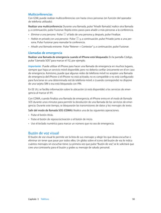 Capítulo 5    Teléfono	 50
Multiconferencias
Con GSM, puede realizar multiconferencias con hasta cinco personas (en función del operador
de telefonía utilizado).
Realizar una multiconferencia: Durante una llamada, pulse“Añadir llamada”, realice otra llamada
y, a continuación, pulse Fusionar. Repita estos pasos para añadir a más personas a la conferencia.
•• Eliminar a una persona: Pulse al lado de una persona y, después, pulse Finalizar.
•• Hablar en privado con una persona: Pulse y, a continuación, pulse Privado junto a una per-
sona. Pulse Fusionar para reanudar la conferencia.
•• Añadir una llamada entrante: Pulse“Retener + Contestar”y, a continuación, pulse Fusionar.
Llamadas de emergencia
Realizar una llamada de emergencia cuando el iPhone está bloqueado: En la pantalla Código,
pulse“Llamada SOS”para marcar el 112, por ejemplo.
Importante:  Puede utilizar el iPhone para hacer una llamada de emergencia en muchos lugares,
siempre que haya un servicio móvil disponible, pero no debería confiar únicamente en él en caso
de emergencia. Asimismo, puede que algunas redes de telefonía móvil no acepten una llamada
de emergencia del iPhone si el iPhone no está activado, no es compatible o no está configurado
para funcionar en una determinada red de telefonía móvil, o (cuando corresponda) no dispone
de una tarjeta SIM o esa está bloqueada con PIN.
En EE UU, se facilita información sobre la ubicación (si está disponible) a los servicios de emer-
gencia al marcar el 911.
Con CDMA, cuando finaliza una llamada de emergencia, el iPhone entra en el modo de llamada
SOS durante unos minutos para permitir la devolución de una llamada de los servicios de emer-
gencia. Durante este tiempo, se bloquearán las transmisiones de datos y los mensajes de texto.
Salir del modo de llamada SOS (CDMA): Realice una de las siguientes operaciones:
•• Pulse el botón Atrás.
•• Pulse el botón de reposo/activación o el botón de inicio.
•• Use el teclado numérico para marcar un número que no sea de emergencia.
Buzón de voz visual
El buzón de voz visual le permite ver la lista de sus mensajes y elegir los que desea escuchar o
eliminar sin tener que pasar por todos ellos. Un globo sobre el icono del buzón de voz le indica
cuántos mensajes sin escuchar tiene. La primera vez que pulse“Buzón de voz”, se le solicitará que
cree una contraseña para el buzón y grabe su mensaje de saludo personal.
 