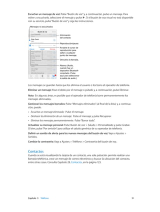Capítulo 5    Teléfono	 51
Escuchar un mensaje de voz: Pulse“Buzón de voz”y, a continuación, pulse un mensaje. Para
volver a escucharlo, seleccione el mensaje y pulse . Si el buzón de voz visual no está disponible
con su servicio, pulse“Buzón de voz”y siga las instrucciones.
Arrastre el cursor de
reproducción para
saltar a cualquier
punto del mensaje.
Arrastre el cursor de
reproducción para
saltar a cualquier
punto del mensaje.
Mensajes no escuchadosMensajes no escuchados
Reproducción/pausaReproducción/pausa
Información
del contacto
Información
del contacto
Altavoz (Audio,
cuando hay un
dispositivo Bluetooth
conectado. Pulse
aquí para seleccionar
la salida de audio.)
Altavoz (Audio,
cuando hay un
dispositivo Bluetooth
conectado. Pulse
aquí para seleccionar
la salida de audio.)
Devuelva la llamada.Devuelva la llamada.
Los mensajes se guardan hasta que los elimina el usuario o los borra el operador de telefonía.
Eliminar un mensaje: Pase el dedo por el mensaje o púlselo y, a continuación, pulse Eliminar.
Nota:  En algunas áreas, es posible que el operador de telefonía borre permanentemente los
mensajes eliminados.
Gestionar los mensajes borrados: Pulse“Mensajes eliminados”(al final de la lista) y, a continua-
ción, puede:
•• Escuchar un mensaje eliminado: Pulse el mensaje.
•• Deshacer la eliminación de un mensaje: Pulse el mensaje y pulse Recuperar.
•• Eliminar los mensajes permanentemente: Pulse“Borrar todo”.
Actualizar su mensaje personal: Pulse Buzón de voz > Saludo > Personalizado y pulse Grabar.
O bien, pulse“Por omisión”para utilizar el saludo genérico de su operador de telefonía.
Definir un sonido de alerta para los nuevos mensajes del buzón de voz: Vaya a Ajustes >
Sonidos.
Cambiar la contraseña: Vaya a Ajustes > Teléfono > Contraseña del buzón de voz.
Contactos
Cuando se está visualizando la tarjeta de un contacto, una sola pulsación permite realizar una
llamada telefónica, crear un mensaje de correo electrónico y buscar la ubicación del contacto,
entre otras cosas. Consulte Capítulo 28, Contactos, en la página 123.
 