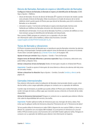 Capítulo 5    Teléfono	 52
Desvío de llamadas, llamada en espera e identificación de llamadas
Configurar el desvío de llamadas, la llamada en espera y la identificación de llamadas: (GSM)
Vaya a Ajustes > Teléfono.
•• Desvío de llamadas:  El icono de desvío de llamadas ( ) aparece en la barra de estado cuando
está activado el desvío de llamadas. Debe encontrarse en el radio de alcance de la red de
telefonía móvil cuando ajuste el iPhone para que desvíe las llamadas, pues de lo contrario las
llamadas no se desviarán.
•• Llamada en espera:  Si la función de llamada en espera está desactivada mientras está
hablando por teléfono, las llamadas entrantes irán directamente al buzón de voz.
•• Identificación de llamadas:  En el caso de las llamadas FaceTime, su número de teléfono se mos-
trará siempre aunque la identificación de llamadas esté desactivada.
Para cuentas CDMA, póngase en contacto con su operador a fin de obte-
ner información sobre cómo habilitar y utilizar estas funciones. Consulte
support.apple.com/kb/HT4515?viewlocale=es_ES.
Tonos de llamada y vibraciones
El iPhone incorpora tonos de llamada que se reproducen para las llamadas entrantes, las alarmas
del reloj y el temporizador. También puede adquirir tonos de llamada de canciones en la tienda
iTunes Store. Consulte Capítulo 22, La tienda iTunes Store, en la página 109.
Ajustar el tono por omisión: Vaya a Ajustes > Sonido > Tono de llamada.
Asignar tonos de llamada diferentes a personas especiales: Vaya a Contactos, seleccione uno,
pulse Editar y, después, Tono.
Activar o desactivar el tono de llamada: Deslice el interruptor situado en el lateral del iPhone.
Importante:  Cuando se ajuste el interruptor de tono/silencio a silencio, las alarmas del reloj sona-
rán de todos modos.
Activar o desactivar la vibración: Vaya a Ajustes > Sonidos. Consulte Sonidos y silencio en la
página 33.
Llamadas internacionales
Para obtener información sobre la realización de llamadas internacionales desde su país, inclui-
das las tarifas y otros cargos aplicables, póngase en contacto con su operador de telefonía.
Cuando viaje al extranjero, es posible que pueda utilizar el iPhone para realizar llamadas, enviar y
recibir mensajes de texto y utilizar apps que necesiten acceso a Internet, en función de las redes
disponibles.
Activar la itinerancia internacional: Póngase en contacto con su operador para obtener informa-
ción sobre la disponibilidad del servicio y las tarifas.
Importante:  Pueden aplicarse tarifas de itinerancia para voz, mensajes de texto y datos. Para
evitar que le apliquen tarifas de itinerancia, desactive“Itinerancia de voz”e“Itinerancia de datos”.
Tal vez pueda utilizar la itinerancia en redes GSM si dispone de una cuenta CDMA y si tiene un
iPhone 4s o posterior con una tarjeta SIM instalada. Si se encuentra en itinerancia en una red
GSM, el iPhone tendrá acceso a las funciones de la red GSM. Pueden aplicarse tarifas. Póngase en
contacto con su operador de telefonía para obtener más información al respecto.
 