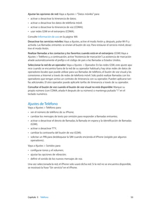 Capítulo 5    Teléfono	 53
Ajustar las opciones de red: Vaya a Ajustes >“Datos móviles”para:
•• activar o desactivar la itinerancia de datos;
•• activar o desactivar los datos de telefonía móvil.
•• activar o desactivar la itinerancia de voz (CDMA);
•• usar redes GSM en el extranjero (CDMA).
Consulte Información de uso en la página 169.
Desactivar los servicios móviles: Vaya a Ajustes, active el modo Avión y, después, pulse Wi-Fi y
actívela. Las llamadas entrantes se envían al buzón de voz. Para restaurar el servicio móvil, desac-
tive el modo Avión.
Realizar llamadas a los contactos y los favoritos cuando está en el extranjero: (GSM) Vaya a
Ajustes > Teléfono y, a continuación, active“Asistencia de marcación”. La asistencia de marcación
añade automáticamente el prefijo o el código de país a las llamadas a Estados Unidos.
Seleccionar la red de un operador: Vaya a Ajustes > Operador. En las redes GSM, este ajuste apa-
rece cuando se encuentra fuera de la red de su operador habitual y hay otras redes de datos de
operadores locales que puede utilizar para sus llamadas de teléfono, el buzón de voz visual y las
conexiones a Internet a través de redes de telefonía móvil. Solo podrá realizar llamadas con los
operadores que tengan activo un contrato de itinerancia con su operador. Pueden aplicarse tari-
fas adicionales. El otro operador puede aplicarle tarifas de itinerancia a través de su operador.
Consultar el buzón de voz cuando el buzón de voz visual no está disponible: Marque su
propio número (con CDMA, añada # después de su número) o mantenga pulsado“1”en el
teclado numérico.
Ajustes de Teléfono
Vaya a Ajustes > Teléfono para:
•• ver el número de teléfono de su iPhone;
•• cambiar los mensajes de texto por omisión para responder a llamadas entrantes;
•• activar o desactivar el desvío de llamadas, la llamada en espera y la identificación de llamadas
(GSM);
•• activar o desactivar TTY;
•• cambiar la contraseña del buzón de voz (GSM);
•• solicitar un PIN para desbloquear la SIM cuando encienda el iPhone (exigido por algunos
operadores).
Vaya a Ajustes > Sonidos para:
•• configurar tonos y el volumen;
•• ajustar las opciones de vibración;
•• definir el sonido de los nuevos mensajes de voz.
Una vez seleccionada la red, el iPhone solo usará dicha red. Si la red no se encuentra disponible,
se mostrará la frase“Sin servicio”en el iPhone.
 