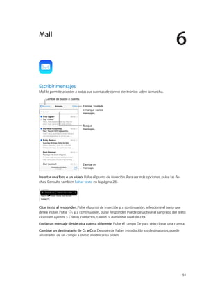 6
		 54
Escribir mensajes
Mail le permite acceder a todas sus cuentas de correo electrónico sobre la marcha.
Cambie de buzón o cuenta.Cambie de buzón o cuenta.
Busque
mensajes.
Busque
mensajes.
Escriba un
mensaje.
Escriba un
mensaje.
Elimine, traslade
o marque varios
mensajes.
Elimine, traslade
o marque varios
mensajes.
Insertar una foto o un vídeo: Pulse el punto de inserción. Para ver más opciones, pulse las fle-
chas. Consulte también Editar texto en la página 28 .
Citar texto al responder: Pulse el punto de inserción y, a continuación, seleccione el texto que
desea incluir. Pulse y, a continuación, pulse Responder. Puede desactivar el sangrado del texto
citado en Ajustes > Correo, contactos, calend. > Aumentar nivel de cita.
Enviar un mensaje desde otra cuenta diferente: Pulse el campo De para seleccionar una cuenta.
Cambiar un destinatario de Cc a Cco: Después de haber introducido los destinatarios, puede
arrastrarlos de un campo a otro o modificar su orden.
Mail
 