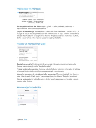 Capítulo 6    Mail	 55
Previsualizar los mensajes
Cambie la forma en que se muestran los
nombres en Ajustes > Correo, contactos,
calendarios > Nombre corto.
Cambie la forma en que se muestran los
nombres en Ajustes > Correo, contactos,
calendarios > Nombre corto.
Ver una previsualización más amplia: Vaya a Ajustes > Correo, contactos, calendarios >
Previsualización. Podrá ver hasta cinco líneas.
¿Es para mí este mensaje? Active Ajustes > Correo, contactos, calendarios > Etiqueta Para/Cc. Si
en lugar de Para, la etiqueta pone Cc, solo se le habrá incluido en copia. También puede utilizar
el buzón“Para/Cc”, donde se recopila todo el correo dirigido a usted. Para mostrarlo u ocultarlo,
deslice a la derecha (o pulse Buzones) y, a continuación, pulse Editar.
Finalizar un mensaje más tarde
Guardarlo sin enviarlo: Si está escribiendo un mensaje y desea terminarlo más tarde, pulse
Cancelar y, a continuación, pulse“Guardar borrador”.
Finalizar un borrador guardado: Mantenga pulsado Redactar. Seleccione el borrador de la lista y,
a continuación, termínelo y envíelo o vuelva a guardarlo como borrador.
Mostrar los borradores de mensajes de todas sus cuentas. Mientras visualiza la lista Buzones,
pulse Editar, después“Añadir buzón”y, a continuación, active el buzón“Todos los borradores”.
Eliminar un borrador: En la lista Borradores, deslice hacia la izquierda en un borrador y, a conti-
nuación, pulse Eliminar.
Ver mensajes importantes
 