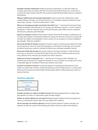 Capítulo 6    Mail	 56
Recopilar mensajes importantes: Añada las personas importantes a su lista VIP y todos sus
mensajes aparecerán en el buzón VIP. Pulse el nombre del remitente dentro de un mensaje y, a
continuación, pulse“Añadir a lista VIP”. Para mostrar el buzón VIP, pulse Editar mientras visualiza la
lista Buzones.
Obtener notificaciones de mensajes importantes: Gracias al centro de notificaciones, sabrá
cuándo le llegan mensajes a los buzones favoritos o si ha recibido mensajes de personas impor-
tantes. Vaya a Ajustes > Centro de notificaciones > Mail.
Marcar un mensaje para poder encontrarlo más tarde: Pulse mientras lee el mensaje. Puede
cambiar la apariencia del indicador de un mensaje con indicador en Ajustes > Correo, contactos,
calendarios > Estilo de indicador. Para ver el buzón Marcados, pulse Editar mientras visualiza la
lista Buzones y, después, pulse Marcados.
Buscar un mensaje: Desplácese hasta la parte superior de la lista de mensajes o púlsela para ver
el campo de búsqueda. La búsqueda analizará los campos de dirección, el asunto y el cuerpo del
mensaje. Para realizar una búsqueda en varias cuentas a la vez, busque en un buzón inteligente
(por ejemplo,“Todos los enviados”).
Buscar por periodo de tiempo: Desplácese a la parte superior o pulse la parte superior de la lista
de mensajes para mostrar el campo de búsqueda y, a continuación, escriba algo como“reunión
en febrero”para buscar todos los mensajes de febrero que contengan la palabra“reunión”.
Buscar por estado del mensaje: Para buscar todos los mensajes marcados y sin leer de las per-
sonas que se encuentren en la lista VIP, escriba“marcar vip sin leer”. También puede buscar por
otros atributos de los mensajes (por ejemplo, los archivos adjuntos).
Acabe con el correo no deseado Pulse mientras lee un mensaje y pulse“Trasladar a no
deseado”para archivarlo en la carpeta“No deseado”. Si marca sin querer un mensaje como correo
no deseado, agite de inmediato el iPhone para deshacer esta acción.
Convertir un buzón en favorito: Los favoritos aparecen al principio de la lista Buzones. Para
añadir uno, pulse Editar mientras visualiza la lista Buzones. Pulse“Añadir buzón”y, a continuación,
seleccione los buzones que desee añadir. También podrá obtener notificaciones push sobre sus
buzones favoritos.
Archivos adjuntos
Guardar una foto o un vídeo en el álbum Carrete: Mantenga pulsada la foto o el vídeo hasta
que aparezca un menú y, a continuación, pulse“Guardar imagen”.
Utilizar un archivo adjunto con otra app: Mantenga pulsado el adjunto hasta que aparezca un
menú y, a continuación, pulse la app con la que desee abrir el adjunto.
Ver los mensajes con archivos adjuntos: El buzón“Archivos adjuntos”muestra mensajes con
adjuntos de todas las cuentas. Para añadirlo, pulse Editar mientras visualiza la lista Buzones.
 
