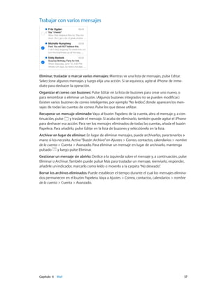 Capítulo 6    Mail	 57
Trabajar con varios mensajes
Eliminar, trasladar o marcar varios mensajes: Mientras ve una lista de mensajes, pulse Editar.
Seleccione algunos mensajes y luego elija una acción. Si se equivoca, agite el iPhone de inme-
diato para deshacer la operación.
Organizar el correo con buzones: Pulse Editar en la lista de buzones para crear uno nuevo, o
para renombrar o eliminar un buzón. (Algunos buzones integrados no se pueden modificar.)
Existen varios buzones de correo inteligentes, por ejemplo“No leídos”, donde aparecen los men-
sajes de todas las cuentas de correo. Pulse los que desee utilizar.
Recuperar un mensaje eliminado: Vaya al buzón Papelera de la cuenta, abra el mensaje y, a con-
tinuación, pulse y traslade el mensaje. Si acaba de eliminarlo, también puede agitar el iPhone
para deshacer esa acción. Para ver los mensajes eliminados de todas las cuentas, añada el buzón
Papelera. Para añadirlo, pulse Editar en la lista de buzones y selecciónelo en la lista.
Archivar en lugar de eliminar: En lugar de eliminar mensajes, puede archivarlos, para tenerlos a
mano si los necesita. Active“Buzón Archivo”en Ajustes > Correo, contactos, calendarios > nombre
de la cuenta > Cuenta > Avanzado. Para eliminar un mensaje en lugar de archivarlo, mantenga
pulsado y luego pulse Eliminar.
Gestionar un mensaje sin abrirlo: Deslice a la izquierda sobre el mensaje y, a continuación, pulse
Eliminar o Archivar. También puede pulsar Más para trasladar un mensaje, reenviarlo, responder,
añadirle un indicador, marcarlo como leído o moverlo a la carpeta“No deseado”.
Borrar los archivos eliminados: Puede establecer el tiempo durante el cual los mensajes elimina-
dos permanecen en el buzón Papelera. Vaya a Ajustes > Correo, contactos, calendarios > nombre
de la cuenta > Cuenta > Avanzado.
 