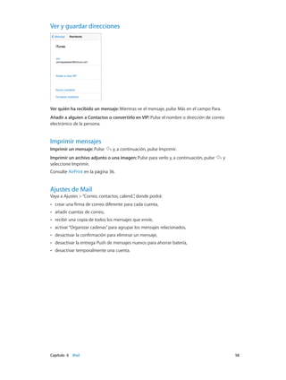 Capítulo 6    Mail	 58
Ver y guardar direcciones
Ver quién ha recibido un mensaje: Mientras ve el mensaje, pulse Más en el campo Para.
Añadir a alguien a Contactos o convertirlo en VIP: Pulse el nombre o dirección de correo
electrónico de la persona.
Imprimir mensajes
Imprimir un mensaje: Pulse y, a continuación, pulse Imprimir.
Imprimir un archivo adjunto o una imagen: Pulse para verlo y, a continuación, pulse y
seleccione Imprimir.
Consulte AirPrint en la página 36.
Ajustes de Mail
Vaya a Ajustes >“Correo, contactos, calend.”, donde podrá:
•• crear una firma de correo diferente para cada cuenta,
•• añadir cuentas de correo,
•• recibir una copia de todos los mensajes que envíe,
•• activar“Organizar cadenas”para agrupar los mensajes relacionados,
•• desactivar la confirmación para eliminar un mensaje,
•• desactivar la entrega Push de mensajes nuevos para ahorrar batería,
•• desactivar temporalmente una cuenta.
 
