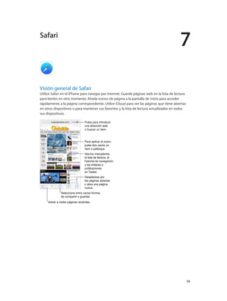 7
		 59
Visión general de Safari
Utilice Safari en el iPhone para navegar por Internet. Guarde páginas web en la lista de lectura
para leerlos en otro momento. Añada iconos de página a la pantalla de inicio para acceder
rápidamente a la página correspondiente. Utilice iCloud para ver las páginas que tiene abiertas
en otros dispositivos o para mantener sus favoritos y la lista de lectura actualizados en todos
sus dispositivos.
Seleccione entre varias formas
de compartir o guardar.
Seleccione entre varias formas
de compartir o guardar.
Desplácese por
las páginas abiertas
o abra una página
nueva.
Desplácese por
las páginas abiertas
o abra una página
nueva.
Pulse para introducir
una dirección web
o buscar un ítem.
Pulse para introducir
una dirección web
o buscar un ítem.
Para aplicar el zoom,
pulse dos veces un
ítem o pellizque.
Para aplicar el zoom,
pulse dos veces un
ítem o pellizque.
Vea los marcadores,
la lista de lectura, el
historial de navegación
y los enlaces a
publicaciones
en Twitter.
Vea los marcadores,
la lista de lectura, el
historial de navegación
y los enlaces a
publicaciones
en Twitter.
Volver a visitar páginas recientes.Volver a visitar páginas recientes.
Safari
 