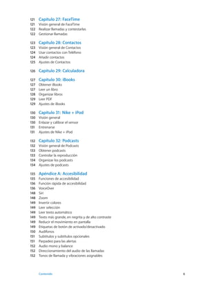 121	 Capítulo 27:  FaceTime
121	 Visión general de FaceTime
122	 Realizar llamadas y contestarlas
122	 Gestionar llamadas
123	 Capítulo 28:  Contactos
123	 Visión general de Contactos
124	 Usar contactos con Teléfono
124	 Añadir contactos
125	 Ajustes de Contactos
126	 Capítulo 29:  Calculadora
127	 Capítulo 30:  iBooks
127	 Obtener iBooks
127	 Leer un libro
128	 Organizar libros
129	 Leer PDF
129	 Ajustes de iBooks
130	 Capítulo 31:  Nike + iPod
130	 Visión general
130	 Enlazar y calibrar el sensor
131	 Entrenarse
131	 Ajustes de Nike + iPod
132	 Capítulo 32:  Podcasts
132	 Visión general de Podcasts
133	 Obtener podcasts
133	 Controlar la reproducción
134	 Organizar los podcasts
134	 Ajustes de podcasts
135	 Apéndice A:  Accesibilidad
135	 Funciones de accesibilidad
136	 Función rápida de accesibilidad
136	 VoiceOver
148	 Siri
148	 Zoom
149	 Invertir colores
149	 Leer selección
149	 Leer texto automático
149	 Texto más grande, en negrita y de alto contraste
149	 Reducir el movimiento en pantalla
149	 Etiquetas de botón de activado/desactivado
150	 Audífonos
151	 Subtítulos y subtítulos opcionales
151	 Parpadeo para las alertas
152	 Audio mono y balance
152	 Direccionamiento del audio de las llamadas
152	 Tonos de llamada y vibraciones asignables
	 Contenido	6
 