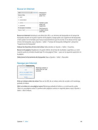 Capítulo 7    Safari	 60
Buscar en Internet
Introduzca lo
que busca y
pulse “Ir a”.
Introduzca lo
que busca y
pulse “Ir a”.
También puede
pulsar una
sugerencia.
También puede
pulsar una
sugerencia.
Para buscar en
la página actual,
pulse aquí.
Para buscar en
la página actual,
pulse aquí.
Buscar en Internet: Introduzca una dirección URL o un término de búsqueda en el campo de
búsqueda situado en la parte superior de la página y luego pulse una sugerencia de búsqueda,
o bien pulse Ir en el teclado para buscar exactamente lo que ha escrito. Si no desea ver las suge-
rencias de búsqueda, vaya a Ajustes > Safari >“Campo de búsqueda inteligente”y desactive
“Sugerencias de búsqueda”.
Colocar los favoritos al inicio de la lista: Selecciónelos en Ajustes > Safari > Favoritos.
Buscar en la página: Desplácese a la parte inferior de la lista de resultados sugeridos y, a conti-
nuación, pulse la entrada situada bajo“En esta página”. Pulse para ver la siguiente aparición en
la página.
Seleccionar la herramienta de búsqueda: Vaya a Ajustes > Safari > Buscador.
Navegar por Internet
Mantenga pulsado un
enlace para ver más
opciones.
Mantenga pulsado un
enlace para ver más
opciones.
Eche un vistazo antes de entrar: Para ver la URL de un enlace antes de acceder a él, mantenga
pulsado el enlace.
Abrir un enlace en una página nueva: Mantenga pulsado el enlace y, a continuación, pulse
“Abrir en una página nueva”. Si prefiere abrir páginas nuevas en segundo plano, vaya a Ajustes >
Safari > Abrir enlaces.
 