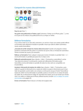 Capítulo 7    Safari	 62
Compartir los nuevos descubrimientos
Pulse para
compartir con un
amigo cercano a
través de AirDrop.
Pulse para
compartir con un
amigo cercano a
través de AirDrop.
Comparta
mediante
los métodos
habituales.
Comparta
mediante
los métodos
habituales.
Pasar la voz: Pulse .
Vea quién está publicando en Twitter y qué: Conéctese a Twitter con el iPhone, pulse y mire
en para ver los enlaces a las publicaciones de sus amigos en Twitter.
Rellenar formularios
Si va a iniciar sesión en un sitio web, conectarse a un servicio o hacer una compra, puede rellenar
un formulario web utilizando el teclado en pantalla o hacer que Safari lo rellene automática-
mente usando Autorrelleno.
¿Cansado de escribir siempre los mismos datos de acceso? Cuando se le pregunte si desea
guardar la contraseña del sitio, pulse Sí. La próxima vez que lo visite, se introducirán automática-
mente el nombre de usuario y la contraseña.
Rellenar un formulario: Pulse cualquier campo para mostrar el teclado en pantalla. Pulse o
encima del teclado en pantalla para pasar de un campo a otro.
Rellenarlo automáticamente: Vaya a Ajustes > Safari >“Contraseñas y autorrelleno”y active
“Usar datos de contacto”. A continuación, cuando esté rellenando el formulario, pulse
Autorrelleno encima del teclado en pantalla. No todos los sitios web son compatibles con
el autorrelleno.
Introducir información de tarjetas de crédito: Vaya a Ajustes > Safari >“Contraseñas y auto-
rrelleno”y guarde la información de su tarjeta de crédito (o acepte el ofrecimiento que le hace
Safari de guardarlo cuando realice una compra); a continuación, busque el botón“Autorrellenar
tarjeta de crédito”encima del teclado en pantalla cuando se encuentre en un campo de tarjeta
de crédito. No se almacenará el código de seguridad de la tarjeta, por lo que tendrá que introdu-
cirlo. Si no utiliza un código para el iPhone, debería hacerlo; consulte Usar un código con protec-
ción de datos en la página 39.
Enviar un formulario: Pulse Ir, Buscar o el enlace de la página web.
 