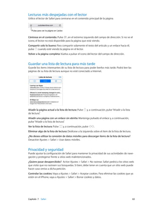 Capítulo 7    Safari	 63
Lecturas más despejadas con el lector
Utilice el lector de Safari para centrarse en el contenido principal de la página.
Pulse para ver la página en Lector.Pulse para ver la página en Lector.
Céntrese en el contenido. Pulse , en el extremo izquierdo del campo de dirección. Si no ve el
icono, el lector no está disponible para la página que está viendo.
Compartir solo lo bueno: Para compartir solamente el texto del artículo y un enlace hacia él,
pulse cuando esté viendo la página en el lector.
Volver a la página completa: Vuelva a pulsar el icono del lector del campo de dirección.
Guardar una lista de lectura para más tarde
Guarde los ítems interesantes de su lista de lectura para poder leerlos más tarde. Podrá leer las
páginas de su lista de lectura aunque no esté conectado a Internet.
Añadir la página actual a la lista de lectura: Pulse y, a continuación, pulse“Añadir a la lista
de lectura”.
Añadir una página con un enlace sin abrirla: Mantenga pulsado el enlace y, a continuación,
pulse“Añadir a la lista de lectura”.
Ver la lista de lectura: Pulse y, a continuación, pulse .
Eliminar algo de la lista de lectura: Deslícese a la izquierda sobre el ítem de la lista de lectura.
¿No desea utilizar la conexión de datos móviles para descargar ítems de la lista de lectura?
Desactive Ajustes > Safari > Usar datos móviles.
Privacidad y seguridad
Puede ajustar la configuración de Safari para mantener la privacidad de sus actividades de nave-
gación y protegerse frente a sitios web malintencionados.
¿Quiere pasar desapercibido? Active Ajustes > Safari > No rastrear. Safari pedirá a los sitios web
que visite que no rastreen sus búsquedas. Si bien, debe tener en cuenta que un sitio web puede
hacer caso omiso a dicha petición.
Controlar las cookies: Vaya a Ajustes > Safari > Aceptar cookies. Para eliminar las cookies que ya
estén en el iPhone, vaya a Ajustes > Safari > Borrar cookies y datos.
 