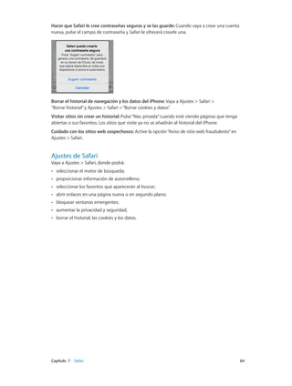 Capítulo 7    Safari	 64
Hacer que Safari le cree contraseñas seguras y se las guarde: Cuando vaya a crear una cuenta
nueva, pulse el campo de contraseña y Safari le ofrecerá crearle una.
Borrar el historial de navegación y los datos del iPhone: Vaya a Ajustes > Safari >
“Borrar historial”y Ajustes > Safari >“Borrar cookies y datos”.
Visitar sitios sin crear un historial: Pulse“Nav. privada”cuando esté viendo páginas que tenga
abiertas o sus favoritos. Los sitios que visite ya no se añadirán al historial del iPhone.
Cuidado con los sitios web sospechosos: Active la opción“Aviso de sitio web fraudulento”en
Ajustes > Safari.
Ajustes de Safari
Vaya a Ajustes > Safari, donde podrá:
•• seleccionar el motor de búsqueda;
•• proporcionar información de autorrelleno;
•• seleccionar los favoritos que aparecerán al buscar;
•• abrir enlaces en una página nueva o en segundo plano;
•• bloquear ventanas emergentes;
•• aumentar la privacidad y seguridad;
•• borrar el historial, las cookies y los datos.
 