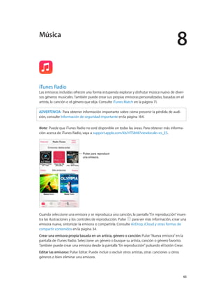 8
		 65
iTunes Radio
Las emisoras incluidas ofrecen una forma estupenda explorar y disfrutar música nueva de diver-
sos géneros musicales. También puede crear sus propias emisoras personalizadas, basadas en el
artista, la canción o el género que elija. Consulte iTunes Match en la página 71.
ADVERTENCIA:  Para obtener información importante sobre cómo prevenir la pérdida de audi-
ción, consulte Información de seguridad importante en la página 164.
Nota:  Puede que iTunes Radio no esté disponible en todas las áreas. Para obtener más informa-
ción acerca de iTunes Radio, vaya a support.apple.com/kb/HT5848?viewlocale=es_ES.
Pulse para reproducir
una emisora.
Pulse para reproducir
una emisora.
Cuando seleccione una emisora y se reproduzca una canción, la pantalla“En reproducción”mues-
tra las ilustraciones y los controles de reproducción. Pulse para ver más información, crear una
emisora nueva, sintonizar la emisora o compartirla. Consulte AirDrop, iCloud y otras formas de
compartir contenidos en la página 34.
Crear una emisora propia basada en un artista, género o canción: Pulse“Nueva emisora”en la
pantalla de iTunes Radio. Seleccione un género o busque su artista, canción o género favorito.
También puede crear una emisora desde la pantalla“En reproducción”pulsando el botón Crear.
Editar las emisoras: Pulse Editar. Puede incluir o excluir otros artistas, otras canciones u otros
géneros o bien eliminar una emisora.
Música
 