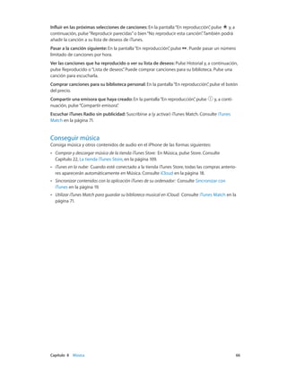 Capítulo 8    Música	 66
Influir en las próximas selecciones de canciones: En la pantalla“En reproducción”, pulse y, a
continuación, pulse“Reproducir parecidas”o bien“No reproducir esta canción”. También podrá
añadir la canción a su lista de deseos de iTunes.
Pasar a la canción siguiente: En la pantalla“En reproducción”, pulse . Puede pasar un número
limitado de canciones por hora.
Ver las canciones que ha reproducido o ver su lista de deseos: Pulse Historial y, a continuación,
pulse Reproducido o“Lista de deseos”. Puede comprar canciones para su biblioteca. Pulse una
canción para escucharla.
Comprar canciones para su biblioteca personal: En la pantalla“En reproducción”, pulse el botón
del precio.
Compartir una emisora que haya creado: En la pantalla“En reproducción”, pulse y, a conti-
nuación, pulse“Compartir emisora”.
Escuchar iTunes Radio sin publicidad: Suscribirse a (y activar) iTunes Match. Consulte iTunes
Match en la página 71.
Conseguir música
Consiga música y otros contenidos de audio en el iPhone de las formas siguientes:
•• Comprar y descargar música de la tienda iTunes Store:  En Música, pulse Store. Consulte
Capítulo 22, La tienda iTunes Store, en la página 109.
•• iTunes en la nube:  Cuando esté conectado a la tienda iTunes Store, todas las compras anterio-
res aparecerán automáticamente en Música. Consulte iCloud en la página 18.
•• Sincronizar contenidos con la aplicación iTunes de su ordenador:  Consulte Sincronizar con
iTunes en la página 19.
•• Utilizar iTunes Match para guardar su biblioteca musical en iCloud:  Consulte iTunes Match en la
página 71.
 