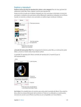 Capítulo 8    Música	 67
Explorar y reproducir
Explorar música por lista de reproducción, artista u otra categoría: Para ver otras opciones de
exploración, pulse Más. Pulse cualquier canción para reproducirla.
Puede escuchar el audio por el altavoz integrado, por unos auriculares conectados a la toma de
auriculares o mediante unos auriculares estéreo Bluetooth inalámbricos enlazados con el iPhone.
Cuando se conecten o enlacen unos auriculares, no saldrá ningún sonido por el altavoz.
Seleccione cómo desea
explorar los contenidos.
Seleccione cómo desea
explorar los contenidos.
Vea más opciones
de exploración.
Vea más opciones
de exploración.
Pulse para escuchar.Pulse para escuchar.
¿Cansado de tanto pulsar Más? Para reorganizar los botones, pulse Más y, a continuación, pulse
Editar y arrastre un botón sobre el que desee sustituir.
La pantalla“En reproducción”ofrece controles de reproducción y muestra lo que se
está reproduciendo.
Lista de pistasLista de pistas
Cursor de
reproducción
Cursor de
reproducción
AtrásAtrás
VolumenVolumen
Pulse para crear una lista Genius
o una emisora de la Radio iTunes.
Pulse para crear una lista Genius
o una emisora de la Radio iTunes.
Ver la letra: Si ha añadido letra a la canción, para verla, pulse la portada del álbum. Para añadir la
letra, utilice la ventana Información de la canción en iTunes en su ordenador y, a continuación,
sincronice la canción con el iPhone. (Las letras no son compatibles con iTunes Match.)
 