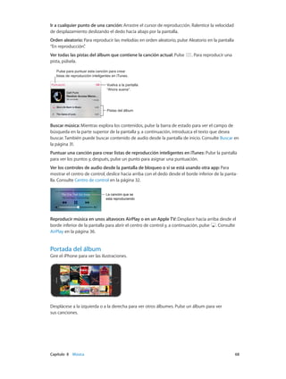 Capítulo 8    Música	 68
Ir a cualquier punto de una canción: Arrastre el cursor de reproducción. Ralentice la velocidad
de desplazamiento deslizando el dedo hacia abajo por la pantalla.
Orden aleatorio: Para reproducir las melodías en orden aleatorio, pulse Aleatorio en la pantalla
“En reproducción”.
Ver todas las pistas del álbum que contiene la canción actual: Pulse . Para reproducir una
pista, púlsela.
Pulse para puntuar esta canción para crear
listas de reproducción inteligentes en iTunes.
Pulse para puntuar esta canción para crear
listas de reproducción inteligentes en iTunes.
Vuelva a la pantalla
“Ahora suena”.
Vuelva a la pantalla
“Ahora suena”.
Pistas del álbumPistas del álbum
Buscar música: Mientras explora los contenidos, pulse la barra de estado para ver el campo de
búsqueda en la parte superior de la pantalla y, a continuación, introduzca el texto que desea
buscar. También puede buscar contenido de audio desde la pantalla de inicio. Consulte Buscar en
la página 31.
Puntuar una canción para crear listas de reproducción inteligentes en iTunes: Pulse la pantalla
para ver los puntos y, después, pulse un punto para asignar una puntuación.
Ver los controles de audio desde la pantalla de bloqueo o si se está usando otra app: Para
mostrar el centro de control, deslice hacia arriba con el dedo desde el borde inferior de la panta-
lla. Consulte Centro de control en la página 32.
La canción que se
está reproduciendo
La canción que se
está reproduciendo
Reproducir música en unos altavoces AirPlay o en un Apple TV: Desplace hacia arriba desde el
borde inferior de la pantalla para abrir el centro de control y, a continuación, pulse . Consulte
AirPlay en la página 36.
Portada del álbum
Gire el iPhone para ver las ilustraciones.
Desplácese a la izquierda o a la derecha para ver otros álbumes. Pulse un álbum para ver
sus canciones.
 
