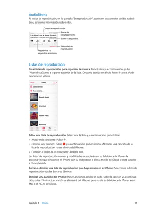 Capítulo 8    Música	 69
Audiolibros
Al iniciar la reproducción, en la pantalla“En reproducción”aparecen los controles de los audioli-
bros, así como información sobre ellos.
Repetir los 15
segundos anteriores.
Repetir los 15
segundos anteriores.
Cursor de reproducciónCursor de reproducción
Barra de
desplazamiento
Barra de
desplazamiento
Velocidad de
reproducción
Velocidad de
reproducción
Salte 15 segundos.Salte 15 segundos.
Listas de reproducción
Crear listas de reproducción para organizar la música: Pulse Listas y, a continuación, pulse
“Nueva lista”, junto a la parte superior de la lista. Después, escriba un título. Pulse para añadir
canciones o vídeos.
Editar una lista de reproducción: Seleccione la lista y, a continuación, pulse Editar.
•• Añadir más canciones:  Pulse .
•• Eliminar una canción:  Pulse y, a continuación, pulse Eliminar. Al borrar una canción de la
lista de reproducción no se elimina del iPhone.
•• Cambiar el orden de las canciones:  Arrastre .
Las listas de reproducción nuevas y modificadas se copiarán en su biblioteca de iTunes la
próxima vez que sincronice el iPhone con su ordenador, o bien a través de iCloud si está suscrito
a iTunes Match.
Borrar o eliminar una lista de reproducción que haya creado en el iPhone: Seleccione la lista de
reproducción y pulse Borrar o Eliminar.
Eliminar una canción del iPhone: Pulse Canciones, deslice el dedo sobre la canción y, a continua-
ción, pulse Eliminar. La canción se eliminará del iPhone, pero no de su biblioteca de iTunes en el
Mac o el PC, ni de iCloud.
 