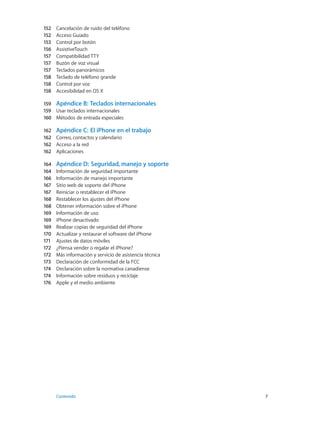 152	 Cancelación de ruido del teléfono
152	 Acceso Guiado
153	 Control por botón
156	 AssistiveTouch
157	 Compatibilidad TTY
157	 Buzón de voz visual
157	 Teclados panorámicos
158	 Teclado de teléfono grande
158	 Control por voz
158	 Accesibilidad en OS X
159	 Apéndice B:  Teclados internacionales
159	 Usar teclados internacionales
160	 Métodos de entrada especiales
162	 Apéndice C:  El iPhone en el trabajo
162	 Correo, contactos y calendario
162	 Acceso a la red
162	 Aplicaciones
164	 Apéndice D:  Seguridad, manejo y soporte
164	 Información de seguridad importante
166	 Información de manejo importante
167	 Sitio web de soporte del iPhone
167	 Reiniciar o restablecer el iPhone
168	 Restablecer los ajustes del iPhone
168	 Obtener información sobre el iPhone
169	 Información de uso
169	 iPhone desactivado
169	 Realizar copias de seguridad del iPhone
170	 Actualizar y restaurar el software del iPhone
171	 Ajustes de datos móviles
172	 ¿Piensa vender o regalar el iPhone?
172	 Más información y servicio de asistencia técnica
173	 Declaración de conformidad de la FCC
174	 Declaración sobre la normativa canadiense
174	 Información sobre residuos y reciclaje
176	 Apple y el medio ambiente
	 Contenido	7
 