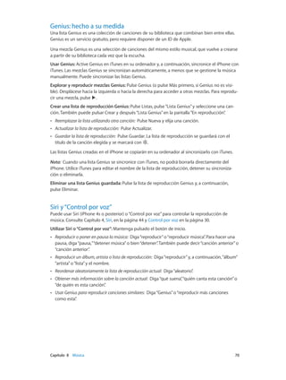 Capítulo 8    Música	 70
Genius: hecho a su medida
Una lista Genius es una colección de canciones de su biblioteca que combinan bien entre ellas.
Genius es un servicio gratuito, pero requiere disponer de un ID de Apple.
Una mezcla Genius es una selección de canciones del mismo estilo musical, que vuelve a crearse
a partir de su biblioteca cada vez que la escucha.
Usar Genius: Active Genius en iTunes en su ordenador y, a continuación, sincronice el iPhone con
iTunes. Las mezclas Genius se sincronizan automáticamente, a menos que se gestione la música
manualmente. Puede sincronizar las listas Genius.
Explorar y reproducir mezclas Genius: Pulse Genius (o pulse Más primero, si Genius no es visi-
ble). Desplácese hacia la izquierda o hacia la derecha para acceder a otras mezclas. Para reprodu-
cir una mezcla, pulse .
Crear una lista de reproducción Genius: Pulse Listas, pulse“Lista Genius”y seleccione una can-
ción. También puede pulsar Crear y después“Lista Genius”en la pantalla“En reproducción”.
•• Reemplazar la lista utilizando otra canción:  Pulse Nueva y elija una canción.
•• Actualizar la lista de reproducción:  Pulse Actualizar.
•• Guardar la lista de reproducción:  Pulse Guardar. La lista de reproducción se guardará con el
título de la canción elegida y se marcará con .
Las listas Genius creadas en el iPhone se copiarán en su ordenador al sincronizarlo con iTunes.
Nota:  Cuando una lista Genius se sincronice con iTunes, no podrá borrarla directamente del
iPhone. Utilice iTunes para editar el nombre de la lista de reproducción, detener su sincroniza-
ción o eliminarla.
Eliminar una lista Genius guardada: Pulse la lista de reproducción Genius y, a continuación,
pulse Eliminar.
Siri y“Control por voz”
Puede usar Siri (iPhone 4s o posterior) o“Control por voz”para controlar la reproducción de
música. Consulte Capítulo 4, Siri, en la página 44 y Control por voz en la página 30.
Utilizar Siri o“Control por voz”: Mantenga pulsado el botón de inicio.
•• Reproducir o poner en pausa la música:  Diga“reproducir”o“reproducir música”. Para hacer una
pausa, diga“pausa,”“detener música”o bien“detener”. También puede decir“canción anterior”o
“canción anterior”.
•• Reproducir un álbum, artista o lista de reproducción:  Diga“reproducir”y, a continuación,“álbum”
“artista”o“lista”y el nombre.
•• Reordenar aleatoriamente la lista de reproducción actual:  Diga“aleatorio”.
•• Obtener más información sobre la canción actual:  Diga“qué suena”,“quién canta esta canción”o
“de quién es esta canción”.
•• Usar Genius para reproducir canciones similares:  Diga“Genius”o“reproducir más canciones
como esta”.
 