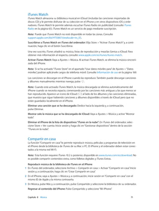 Capítulo 8    Música	 71
iTunes Match
iTunes Match almacena su biblioteca musical en iCloud (incluidas las canciones importadas de
discos CD) y le permite disfrutar de su colección en el iPhone y en otros dispositivos iOS y orde-
nadores. iTunes Match le permite además escuchar iTunes Radio sin publicidad (consulte iTunes
Radio en la página 65). iTunes Match es un servicio de pago mediante suscripción.
Nota:  Puede que iTunes Match no esté disponible en todas las zonas. Consulte
support.apple.com/kb/HT5085?viewlocale=es_ES.
Suscribirse a iTunes Match en iTunes del ordenador: Elija Store >“Activar iTunes Match”y, a conti-
nuación, haga clic en el botón Suscribirse.
Una vez suscrito, iTunes añadirá su música, listas de reproducción y mezclas Genius a iCloud. Para
obtener más información al respecto, consulte www.apple.com/es/itunes/itunes-match.
Activar iTunes Match: Vaya a Ajustes > Música. Al activar iTunes Match, se elimina la música sincroni-
zada del iPhone.
Nota:  Si se ha activado“iTunes Store”en el apartado“Usar datos móviles para”de Ajustes >“Datos
móviles”, podrían aplicársele cargos de telefonía móvil. Consulte Información de uso en la página 169.
Las canciones se descargan en el iPhone cuando las reproduce. También puede descargar canciones
y álbumes manualmente: mientras navega, pulse .
Nota:  Cuando está activado iTunes Match, la música descargada se elimina automáticamente del
iPhone cuando se necesita espacio, comenzando por las canciones más antiguas y las que menos se
han reproducido. Aparece un icono de iCloud ( ) al lado de los álbumes y las canciones eliminadas,
que muestra que sigue habiendo canciones y álbumes disponibles a través de iCloud pero que no
están guardados localmente en el iPhone.
Eliminar una canción que se ha descargado: Deslice hacia la izquierda y, a continuación,
pulse Eliminar.
Mostrar solo la música que se ha descargado de iCloud: Vaya a Ajustes > Música y active“Mostrar
todo”.
Eliminar el iPhone de la lista de dispositivos“iTunes en la nube”: En iTunes del ordenador, selec-
cione Store > Ver cuenta. Inicie sesión y haga clic en“Gestionar dispositivos”dentro de la sección
“iTunes en la nube”.
Compartir en casa
La función“Compartir en casa”le permite reproducir música, películas y programas de televisión en
el iPhone desde la biblioteca de iTunes de su Mac o PC. El iPhone y el ordenador deben estar conec-
tados a la misma red Wi-Fi.
Nota:  Esta función requiere iTunes 10.2 o posterior, disponible en www.itunes.com/es/download. No
es posible compartir contenidos extra, como folletos digitales y iTunes Extras.
Reproducir música de la biblioteca de iTunes en el iPhone
	1	 En iTunes del ordenador, seleccione Archivo > Compartir en casa > Activar“Compartir en casa”. Inicie
sesión y, a continuación, haga clic en“Crear Compartir en casa”.
	2	 En el iPhone, vaya a Ajustes > Música y, a continuación, inicie sesión en“Compartir en casa”con el
mismo ID de Apple y la misma contraseña.
	3	 En Música, pulse Más y, a continuación, pulse Compartido y seleccione la biblioteca de su ordenador.
Regresar al contenido del iPhone: Pulse Compartido y seleccione“Mi iPhone”.
 