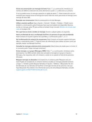 Capítulo 9    Mensajes	 74
Iniciar una conversación con mensajes de texto: Pulse y, a continuación, introduzca un
número de teléfono o dirección de correo electrónico o pulse y seleccione un contacto.
Si no es posible enviar un mensaje, aparecerá un globo de alerta . Pulse la alerta de una con-
versación para intentar enviar el mensaje de nuevo. Pulse dos veces para enviar el mensaje como
mensaje de texto SMS.
Reanudar una conversación: Pulse la conversación en la lista Mensajes.
Utilizar caracteres gráficos: Vaya a Ajustes > General > Teclado > Teclados >“Añadir nuevo
teclado”y, a continuación, pulse Emoji para hacer que ese teclado esté disponible. Mientras
escribe un mensaje, pulse para cambiar al teclado Emoji. Consulte Métodos de entrada espe-
ciales en la página 160.
Ver a qué hora se envió o recibió un mensaje: Arrastre cualquier globo a la izquierda.
Hacer una llamada de voz o una llamada FaceTime a la persona a la que está escribiendo:
Pulse Contacto en la parte superior de la pantalla y, a continuación, pulse o .
Ver la información de contacto de una persona: Pulse Contacto en la parte superior de la pan-
talla y, a continuación, pulse . Pulse los ítems de información para realizar acciones como, por
ejemplo, realizar una llamada FaceTime.
Consultar los mensajes anteriores de la conversación: Pulse la barra de estado para ir al inicio. Si
es necesario, pulse“Cargar mensajes anteriores”.
Enviar mensajes a un grupo (iMessage y MMS): Pulse y, a continuación, introduzca varios
destinatarios. Con MMS, también debe estar activada la mensajería en grupo en Ajustes >
Mensajes, y las respuestas solo se le enviarán a usted, no se copiarán al resto de las personas
del grupo.
Bloquear mensajes no deseados: En la tarjeta de un contacto, pulse“Bloquear este con-
tacto”. Puede ver la tarjeta de un contacto mientras visualiza un mensaje pulsando Contacto
y luego . También puede bloquear llamadas en Ajustes > Teléfono > Bloqueados. No reci-
birá llamadas de voz, llamadas de FaceTime ni mensajes de texto de las personas a las que
haya bloqueado. Para obtener más información acerca de cómo bloquear llamadas, consulte
support.apple.com/kb/HT5845?viewlocale=es_ES.
 