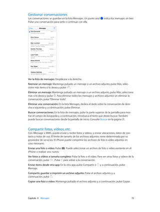 Capítulo 9    Mensajes	 75
Gestionar conversaciones
Las conversaciones se guardan en la lista Mensajes. Un punto azul indica los mensajes sin leer.
Pulse una conversación para verla o continuar con ella.
Ver la lista de mensajes: Desplácese a la derecha.
Reenviar un mensaje: Mantenga pulsado un mensaje o un archivo adjunto, pulse Más, selec-
cione más ítems si lo desea y pulse .
Eliminar un mensaje: Mantenga pulsado un mensaje o un archivo adjunto, pulse Más, seleccione
más si lo desea y pulse . Para eliminar todos los mensajes y archivos adjuntos sin eliminar la
conversación, pulse“Eliminar todo”.
Eliminar una conversación: En la lista Mensajes, deslice el dedo sobre la conversación de dere-
cha a izquierda y, a continuación, pulse Eliminar.
Buscar conversaciones: En la lista de mensajes, pulse la parte superior de la pantalla para mos-
trar el campo de búsqueda y, a continuación, introduzca el texto que desee buscar. También
puede buscar conversaciones desde la pantalla de inicio. Consulte Buscar en la página 31.
Compartir fotos, vídeos, etc.
Con iMessage o MMS, puede enviar y recibir fotos y vídeos, y enviar ubicaciones, datos de con-
tacto y notas de voz. El límite de tamaño de los archivos adjuntos viene determinado por su
proveedor de servicios. El iPhone puede comprimir los archivos de foto o vídeo adjuntos en
caso necesario.
Enviar una foto o vídeo: Pulse . Puede seleccionar un archivo de foto o vídeo existente en el
iPhone o realizar uno nuevo.
Ver fotos o vídeos a tamaño completo: Pulse la foto o el vídeo. Para ver otras fotos y vídeos de la
conversación, pulse . Pulse para volver a la conversación.
Enviar ítems desde otra app: En la otra app, pulse Compartir o y, a continuación, pulse
Mensaje.
Compartir, guardar o imprimir un archivo adjunto: Pulse el archivo adjunto y, a
continuación, pulse .
Copiar una foto o vídeo: Mantenga pulsado el archivo adjunto y, a continuación, pulse Copiar.
 