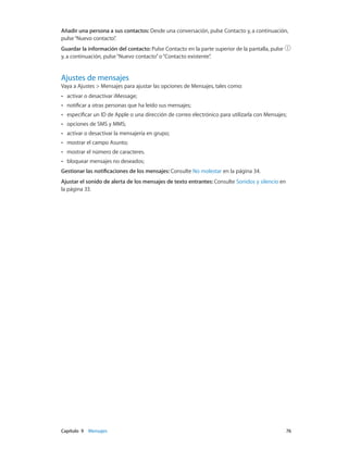 Capítulo 9    Mensajes	 76
Añadir una persona a sus contactos: Desde una conversación, pulse Contacto y, a continuación,
pulse“Nuevo contacto”.
Guardar la información del contacto: Pulse Contacto en la parte superior de la pantalla, pulse
y, a continuación, pulse“Nuevo contacto”o“Contacto existente”.
Ajustes de mensajes
Vaya a Ajustes > Mensajes para ajustar las opciones de Mensajes, tales como:
•• activar o desactivar iMessage;
•• notificar a otras personas que ha leído sus mensajes;
•• especificar un ID de Apple o una dirección de correo electrónico para utilizarla con Mensajes;
•• opciones de SMS y MMS;
•• activar o desactivar la mensajería en grupo;
•• mostrar el campo Asunto;
•• mostrar el número de caracteres.
•• bloquear mensajes no deseados;
Gestionar las notificaciones de los mensajes: Consulte No molestar en la página 34.
Ajustar el sonido de alerta de los mensajes de texto entrantes: Consulte Sonidos y silencio en
la página 33.
 