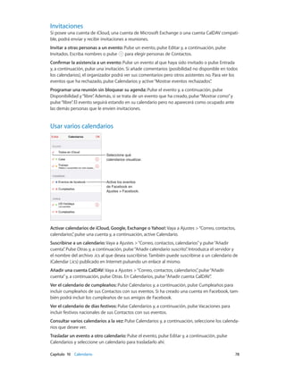 Capítulo 10    Calendario	 78
Invitaciones
Si posee una cuenta de iCloud, una cuenta de Microsoft Exchange o una cuenta CalDAV compati-
ble, podrá enviar y recibir invitaciones a reuniones.
Invitar a otras personas a un evento: Pulse un evento, pulse Editar y, a continuación, pulse
Invitados. Escriba nombres o pulse para elegir personas de Contactos.
Confirmar la asistencia a un evento: Pulse un evento al que haya sido invitado o pulse Entrada
y, a continuación, pulse una invitación. Si añade comentarios (posibilidad no disponible en todos
los calendarios), el organizador podrá ver sus comentarios pero otros asistentes no. Para ver los
eventos que ha rechazado, pulse Calendarios y active“Mostrar eventos rechazados”.
Programar una reunión sin bloquear su agenda: Pulse el evento y, a continuación, pulse
Disponibilidad y“libre”. Además, si se trata de un evento que ha creado, pulse“Mostrar como”y
pulse“libre”. El evento seguirá estando en su calendario pero no aparecerá como ocupado ante
las demás personas que le envíen invitaciones.
Usar varios calendarios
Active los eventos
de Facebook en
Ajustes > Facebook.
Active los eventos
de Facebook en
Ajustes > Facebook.
Seleccione qué
calendarios visualizar.
Seleccione qué
calendarios visualizar.
Activar calendarios de iCloud, Google, Exchange o Yahoo!: Vaya a Ajustes >“Correo, contactos,
calendarios”, pulse una cuenta y, a continuación, active Calendario.
Suscribirse a un calendario: Vaya a Ajustes >“Correo, contactos, calendarios”y pulse“Añadir
cuenta”. Pulse Otras y, a continuación, pulse“Añadir calendario suscrito”. Introduzca el servidor y
el nombre del archivo .ics al que desea suscribirse. También puede suscribirse a un calendario de
iCalendar (.ics) publicado en Internet pulsando un enlace al mismo.
Añadir una cuenta CalDAV: Vaya a Ajustes >“Correo, contactos, calendarios”, pulse“Añadir
cuenta”y, a continuación, pulse Otras. En Calendarios, pulse“Añadir cuenta CalDAV”.
Ver el calendario de cumpleaños: Pulse Calendarios y, a continuación, pulse Cumpleaños para
incluir cumpleaños de sus Contactos con sus eventos. Si ha creado una cuenta en Facebook, tam-
bién podrá incluir los cumpleaños de sus amigos de Facebook.
Ver el calendario de días festivos: Pulse Calendarios y, a continuación, pulse Vacaciones para
incluir festivos nacionales de sus Contactos con sus eventos.
Consultar varios calendarios a la vez: Pulse Calendarios y, a continuación, seleccione los calenda-
rios que desee ver.
Trasladar un evento a otro calendario: Pulse el evento, pulse Editar y, a continuación, pulse
Calendarios y seleccione un calendario para trasladarlo ahí.
 