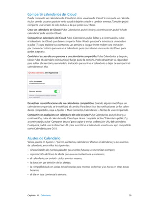 Capítulo 10    Calendario	 79
Compartir calendarios de iCloud
Puede compartir un calendario de iCloud con otros usuarios de iCloud. Si comparte un calenda-
rio, los demás usuarios podrán verlo y podrá dejarles añadir o cambiar eventos. También podrá
compartir una versión de solo lectura a la que podrá suscribirse.
Crear un calendario de iCloud: Pulse Calendarios, pulse Editar y, a continuación, pulse“Añadir
calendario”en la sección iCloud.
Compartir un calendario de iCloud: Pulse Calendarios, pulse Editar y, a continuación, pulse
el calendario de iCloud que desee compartir. Pulse“Añadir persona”e introduzca un nombre
o pulse para explorar sus contactos. Las persona a las que invite reciben una invitación
por correo electrónico para unirse al calendario, pero necesitarán una cuenta de iCloud para
poder aceptarla.
Cambiar el acceso de una persona a un calendario compartido: Pulse Calendarios y después,
Editar. Pulse el calendario compartido y luego pulse la persona. Podrá desactivar su capacidad
para editar el calendario, reenviarle la invitación para unirse al calendario o dejar de compartir el
calendario con ella.
Desactivar las notificaciones de los calendarios compartidos: Cuando alguien modifique un
calendario compartido, se le notificará el cambio. Para desactivar las notificaciones de los calen-
darios compartidos, vaya a Ajustes > Mail, Contactos, Calendarios > Alertas de uso compartido.
Compartir con cualquiera un calendario de solo lectura: Pulse Calendarios, pulse Editar y, a
continuación, pulse el calendario de iCloud que desee compartir. Active“Calendario público”y,
a continuación, pulse“Compartir enlace”para copiar o enviar la dirección URL del calendario.
Cualquiera podrá usar la dirección URL para suscribirse al calendario usando una app compatible,
como Calendario para OS X.
Ajustes de Calendario
Varios ajustes en Ajustes >“Correo, contactos, calendarios”afectan a Calendario y a sus cuentas
de calendario, entre ellos los siguientes:
•• sincronización de eventos pasados (los eventos futuros se sincronizan siempre);
•• reproducción del tono de alerta para nuevas invitaciones a reuniones;
•• el calendario por omisión de los eventos nuevos;
•• la duración por omisión de las alertas;
•• la compatibilidad con varias zonas horarias para mostrar las fechas y las horas en otras zonas
horarias;
•• el día en que comienza la semana.
 