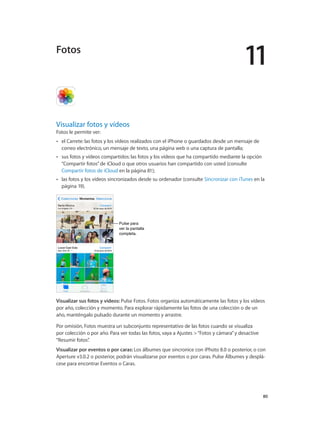11
		 80
Visualizar fotos y vídeos
Fotos le permite ver:
•• el Carrete: las fotos y los vídeos realizados con el iPhone o guardados desde un mensaje de
correo electrónico, un mensaje de texto, una página web o una captura de pantalla;
•• sus fotos y vídeos compartidos: las fotos y los vídeos que ha compartido mediante la opción
“Compartir fotos”de iCloud o que otros usuarios han compartido con usted (consulte
Compartir fotos de iCloud en la página 81);
•• las fotos y los vídeos sincronizados desde su ordenador (consulte Sincronizar con iTunes en la
página 19).
Pulse para
ver la pantalla
completa.
Pulse para
ver la pantalla
completa.
Visualizar sus fotos y vídeos: Pulse Fotos. Fotos organiza automáticamente las fotos y los vídeos
por año, colección y momento. Para explorar rápidamente las fotos de una colección o de un
año, manténgalo pulsado durante un momento y arrastre.
Por omisión, Fotos muestra un subconjunto representativo de las fotos cuando se visualiza
por colección o por año. Para ver todas las fotos, vaya a Ajustes >“Fotos y cámara”y desactive
“Resumir fotos”.
Visualizar por eventos o por caras: Los álbumes que sincronice con iPhoto 8.0 o posterior, o con
Aperture v3.0.2 o posterior, podrán visualizarse por eventos o por caras. Pulse Álbumes y desplá-
cese para encontrar Eventos o Caras.
Fotos
 