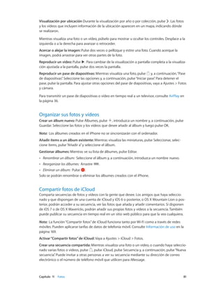Capítulo 11    Fotos	 81
Visualización por ubicación Durante la visualización por año o por colección, pulse . Las fotos
y los vídeos que incluyen información de la ubicación aparecen en un mapa, indicando dónde
se realizaron.
Mientras visualiza una foto o un vídeo, púlselo para mostrar u ocultar los controles. Desplace a la
izquierda o a la derecha para avanzar o retroceder.
Acercar o alejar la imagen: Pulse dos veces o pellizque y estire una foto. Cuando acerque la
imagen, podrá arrastrar para ver otras partes de la foto.
Reproducir un vídeo: Pulse . Para cambiar de la visualización a pantalla completa a la visualiza-
ción ajustada a la pantalla, pulse dos veces la pantalla.
Reproducir un pase de diapositivas: Mientras visualiza una foto, pulse y, a continuación,“Pase
de diapositivas”. Seleccione las opciones y, a continuación, pulse“Iniciar pase”. Para detener el
pase, pulse la pantalla. Para ajustar otras opciones del pase de diapositivas, vaya a Ajustes > Fotos
y cámara.
Para transmitir un pase de diapositivas o vídeo en tiempo real a un televisor, consulte AirPlay en
la página 36.
Organizar sus fotos y vídeos
Crear un álbum nuevo: Pulse Álbumes, pulse , introduzca un nombre y, a continuación, pulse
Guardar. Seleccione las fotos y los vídeos que desee añadir al álbum y luego pulse OK.
Nota:  Los álbumes creados en el iPhone no se sincronizarán con el ordenador.
Añadir ítems a un álbum existente: Mientras visualiza las miniaturas, pulse Seleccionar, selec-
cione ítems, pulse“Añadir a”y seleccione el álbum.
Gestionar álbumes: Mientras ve su lista de álbumes, pulse Editar.
•• Renombrar un álbum:  Seleccione el álbum y, a continuación, introduzca un nombre nuevo.
•• Reorganizar los álbumes:  Arrastre .
•• Eliminar un álbum:  Pulse .
Solo se podrán renombrar o eliminar los álbumes creados con el iPhone.
Compartir fotos de iCloud
Comparta secuencias de fotos y vídeos con la gente que desee. Los amigos que haya seleccio-
nado y que dispongan de una cuenta de iCloud y iOS 6 o posterior, o OS X Mountain Lion o pos-
terior, podrán acceder a su secuencia, ver las fotos que añada y añadir comentarios. Si disponen
de iOS 7 o de OS X Mavericks, podrán añadir sus propias fotos y vídeos a la secuencia. También
puede publicar su secuencia en tiempo real en un sitio web público para que la vea cualquiera.
Nota:  La función“Compartir fotos”de iCloud funciona tanto por Wi-Fi como a través de redes
móviles. Pueden aplicarse tarifas de datos de telefonía móvil. Consulte Información de uso en la
página 169.
Activar“Compartir fotos”de iCloud: Vaya a Ajustes > iCloud > Fotos.
Crear una secuencia compartida: Mientras visualiza una foto o un vídeo, o cuando haya seleccio-
nado varias fotos o vídeos, pulse , pulse iCloud, pulse Secuencia y, a continuación, pulse“Nueva
secuencia”. Puede invitar a otras personas a ver su secuencia mediante su dirección de correo
electrónico o el número de teléfono móvil que utilicen para iMessage.
 
