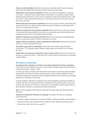 Capítulo 11    Fotos	 82
Activar un sitio web público: Seleccione la secuencia compartida, pulse Personas y, después,
active“Sitio web público”. Pulse“Compartir enlace”si desea anunciar el sitio.
Añadir ítems a una secuencia compartida: Visualice una secuencia compartida y, a continua-
ción, pulse , seleccione ítems y pulse Aceptar. Puede añadir un comentario y pulsar Publicar.
También puede añadir ítems a una secuencia compartida cuando esté visualizando fotos o álbu-
mes. Pulse , pulse iCloud, pulse Secuencia y, a continuación, seleccione la secuencia compar-
tida o cree una nueva.
Eliminar fotos de una secuencia compartida: Seleccione la secuencia de fotos, pulse Seleccionar,
seleccione las fotos o los vídeos que desee eliminar y pulse . Deberá ser el propietario de la
secuencia o el propietario de la foto.
Eliminar comentarios de una secuencia compartida: Seleccione la foto o el vídeo que contiene
el comentario. Mantenga pulsado el comentario y, a continuación, pulse Eliminar. Deberá ser el
propietario de la secuencia o el propietario del comentario.
Cambiar el nombre de una secuencia de fotos: Mientras ve las secuencias compartidas, pulse
Editar y, a continuación, pulse el nombre e introduzca uno nuevo.
Añadir o eliminar suscriptores o activar o desactivar las notificaciones: Seleccione la secuencia
de fotos y, a continuación, pulse Personas.
Suscribirse a una secuencia compartida: Cuando reciba una invitación, pulse la pestaña
Compartido ( ) y después, Aceptar. También puede aceptar una invitación en un mensaje
de correo.
Añadir ítems a una secuencia compartida a la que se haya suscrito: Visualice la secuencia com-
partida y, a continuación, pulse , seleccione ítems y pulse Aceptar. Puede añadir un comentario
y pulsar Publicar.
Mis fotos en streaming
Visualizar las fotos realizadas con el iPhone en los demás dispositivos de forma automática:
Active“Mis fotos en streaming”en Ajustes > Fotos y Cámara. También puede activar“Mis fotos en
streaming”en Ajustes > iCloud > Fotos.
Las fotos que realice se añadirán automáticamente a“Mis fotos en streaming”cuando abandone
la app Cámara y el iPhone se conecte a Internet por Wi-Fi. Todas las fotos añadidas al Carrete
(incluidas las capturas de pantalla y las fotos guardadas desde el correo electrónico, por ejemplo)
aparecerán en“Mis fotos en streaming”.
Las fotos añadidas a“Mis fotos en streaming”en los demás dispositivos aparecerán también en
el álbum“Mis fotos en streaming”del iPhone. Los dispositivos iOS pueden guardar hasta mil de
sus fotos más recientes en“Mis fotos en streaming”y sus ordenadores pueden guardar todas las
fotos del álbum“Mis fotos en streaming”de manera permanente.
Nota:  Las fotos cargadas en“Mis fotos en streaming”no ocupan espacio de almacenamiento
de iCloud.
Gestionar el contenido de“Mis fotos en streaming”: En el álbum“Mis fotos en streaming”,
pulse Seleccionar.
•• Guardar sus mejores instantáneas en un álbum del iPhone:  Seleccione las fotos y pulse“Añadir a”.
•• Compartir, imprimir, copiar o guardar fotos en el álbum Carrete:  Seleccione las fotos y pulse .
•• Eliminar fotos:  Seleccione las fotos y pulse .
 