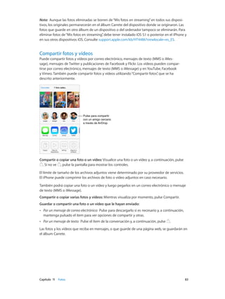 Capítulo 11    Fotos	 83
Nota:  Aunque las fotos eliminadas se borren de“Mis fotos en streaming”en todos sus disposi-
tivos, los originales permanecerán en el álbum Carrete del dispositivo donde se originaron. Las
fotos que guarde en otro álbum de un dispositivo o del ordenador tampoco se eliminarán. Para
eliminar fotos de“Mis fotos en streaming”, debe tener instalado iOS 5.1 o posterior en el iPhone y
en sus otros dispositivos iOS. Consulte support.apple.com/kb/HT4486?viewlocale=es_ES.
Compartir fotos y vídeos
Puede compartir fotos y vídeos por correo electrónico, mensajes de texto (MMS o iMes-
sage), mensajes de Twitter y publicaciones de Facebook y Flickr. Los vídeos pueden compar-
tirse por correo electrónico, mensajes de texto (MMS o iMessage) y en YouTube, Facebook
y Vimeo. También puede compartir fotos y vídeos utilizando“Compartir fotos”, que se ha
descrito anteriormente.
Pulse para compartir
con un amigo cercano
a través de AirDrop.
Pulse para compartir
con un amigo cercano
a través de AirDrop.
Compartir o copiar una foto o un vídeo: Visualice una foto o un vídeo y, a continuación, pulse
. Si no ve , pulse la pantalla para mostrar los controles.
El límite de tamaño de los archivos adjuntos viene determinado por su proveedor de servicios.
El iPhone puede comprimir los archivos de foto o vídeo adjuntos en caso necesario.
También podrá copiar una foto o un vídeo y luego pegarlos en un correo electrónico o mensaje
de texto (MMS o iMessage).
Compartir o copiar varias fotos y vídeos: Mientras visualiza por momento, pulse Compartir.
Guardar o compartir una foto o un vídeo que le hayan enviado:
•• Por un mensaje de correo electrónico:  Pulse para descargarlo si es necesario y, a continuación,
mantenga pulsado el ítem para ver opciones de compartir y otras.
•• Por un mensaje de texto:  Pulse el ítem de la conversación y, a continuación, pulse .
Las fotos y los vídeos que reciba en mensajes, o que guarde de una página web, se guardarán en
el álbum Carrete.
 