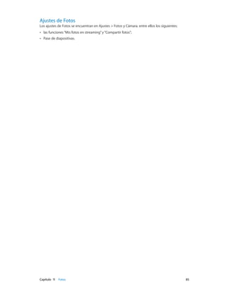 Capítulo 11    Fotos	 85
Ajustes de Fotos
Los ajustes de Fotos se encuentran en Ajustes > Fotos y Cámara. entre ellos los siguientes:
•• las funciones“Mis fotos en streaming”y“Compartir fotos”;
•• Pase de diapositivas.
 