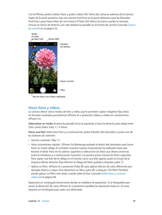 Capítulo 12    Cámara	 87
Con el iPhone, podrá realizar fotos y grabar vídeos HD. Tiene dos cámaras: además de la cámara
iSight de la parte posterior, hay una cámara FaceTime en la parte delantera para las llamadas
FaceTime y para hacer fotos de uno mismo. El flash LED ofrece luz extra cuando la necesita,
incluso en forma de linterna, con solo deslizar la pantalla en el Centro de control. Consulte Centro
de control en la página 32.
Active HDR.Active HDR.
Vea las fotos y los vídeos realizados.Vea las fotos y los vídeos realizados.
Cambiar
de cámara.
Cambiar
de cámara.
FiltroFiltro
Hacer una foto.Hacer una foto.
Ajuste
el modo
de flash LED.
Ajuste
el modo
de flash LED.
Hacer fotos y vídeos
La cámara ofrece varios modos de foto y vídeo, que le permiten captar imágenes fijas, fotos
en formato cuadrado, panorámicas (iPhone 4s o posterior), vídeos y vídeos en cámara lenta
(iPhone 5s).
Seleccionar un modo: Arrastre la pantalla hacia la izquierda o hacia la derecha para elegir entre
Cám. Lenta, Vídeo, Foto, 1:1 o Panor.
Hacer una foto: Seleccione Foto y, a continuación, pulse el botón del obturador o pulse uno de
los botones de volumen.
•• Hacerla cuadrada:  Elija 1:1.
•• Hacer instantáneas rápidas:  (iPhone 5s) Mantenga pulsado el botón del obturador para hacer
fotos en modo ráfaga. El contador muestra cuántas instantáneas ha realizado hasta que
levanta el dedo. Para ver los planos sugeridos y seleccionar las fotos que desea conservar,
pulse la miniatura y, a continuación, Favoritos. Los puntos grises marcan las fotos sugeridas.
Para copiar una foto de la ráfaga en el Carrete como una foto aparte, pulse el círculo de la
esquina inferior derecha. Para eliminar la ráfaga de fotos, púlsela y después, pulse .
•• Aplicar un filtro:  (iPhone 4s o posterior) Pulse para aplicar efectos de color diferentes, por
ejemplo, blanco y negro. Para desactivar un filtro, pulse y después,“Sin filtro”. También
puede aplicar un filtro más tarde, cuando edite la foto. Consulte Editar fotos y recortar
vídeos en la página 84.
Aparecerá un rectángulo brevemente donde se establece la exposición. Si se fotografían per-
sonas, la detección de caras (iPhone 4s o posterior) equilibra la exposición hasta en 10 caras.
Aparece un rectángulo para cada cara detectada.
 