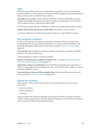 Capítulo 12    Cámara	 89
HDR
HDR (“alto rango dinámico”) le ayuda a realizar planos estupendos, incluso en situaciones de
contraste elevado. Las mejores partes de tres planos rápidos, realizadas a exposiciones diferentes
(larga, normal y corta) se combinan en una sola foto.
Usar HDR: (Cámaras iSight y cámara FaceTime del iPhone 5s) Pulse el botón HDR en la parte
superior de la pantalla. Para obtener los mejores resultados, mantenga quieto tanto el iPhone
como el objeto. (El flash se desactiva para planos HDR.)
En el iPhone 5s, puede seleccionar“HDR auto”y el iPhone usará HDR cuando resulte más eficaz.
Guardar la foto normal además de la versión HDR: Vaya a Ajustes > Fotos y cámara.
Las versiones HDR de las fotos del Carrete están marcadas con la sigla“HDR”en la esquina.
Ver, compartir e imprimir
Las fotos y los vídeos que se capturan se guardan en el Carrete. Gracias a la función“Fotos
en streaming”, las fotos nuevas también aparecerán en su secuencia de fotos del iPhone y de
los demás ordenadores y dispositivos iOS que tenga. Consulte Mis fotos en streaming en la
página 82.
Ver el Carrete: Pulse la imagen en miniatura y deslícese a la izquierda o a la derecha. También
puede ver el Carrete en la app Fotos.
Pulse la pantalla para mostrar u ocultar los controles.
Acceder a las opciones para compartir e imprimir: Pulse . Consulte AirDrop, iCloud y otras
formas de compartir contenidos en la página 34.
Cargar fotos y vídeos en su ordenador: Conecte el iPhone al ordenador para cargar ítems en
iPhoto o en otras aplicaciones compatibles de su Mac o PC. Si elimina fotos o vídeos en curso, se
eliminarán del álbum Carrete.
Sincronizar fotos y vídeos en el iPhone desde el Mac: Utilice el panel de ajustes de Fotos de
iTunes. Consulte Sincronizar con iTunes en la página 19.
Ajustes de la cámara
Vaya a Ajustes >“Fotos y cámara”para acceder a las opciones de cámara, entre las que se
encuentran:
•• secuencias de fotos,
•• pase de diapositivas,
•• cuadrícula.
Ajuste el volumen del sonido del obturador con los ajustes de timbre y de alertas en Ajustes >
Sonidos. También puede silenciar el sonido mediante el interruptor de tono/silencio. (En algunos
países, la opción de silenciamiento está desactivada.)
 
