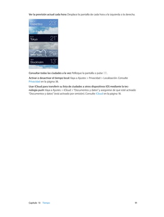 Capítulo 13    Tiempo	 91
Ver la previsión actual cada hora: Desplace la pantalla de cada hora a la izquierda o la derecha.
Consultar todas las ciudades a la vez: Pellizque la pantalla o pulse .
Activar o desactivar el tiempo local: Vaya a Ajustes > Privacidad > Localización. Consulte
Privacidad en la página 38.
Usar iCloud para transferir su lista de ciudades a otros dispositivos iOS mediante la tec-
nología push: Vaya a Ajustes > iCloud >“Documentos y datos”y asegúrese de que esté activado
“Documentos y datos”(está activado por omisión). Consulte iCloud en la página 18.
 
