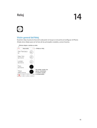 14
		 92
Visión general del Reloj
El primer reloj muestra la hora de la ubicación en la que se encuentra al configurar el iPhone.
Añada otros relojes para ver la hora de las principales ciudades y zonas horarias.
Elimine relojes o cambie su orden.Elimine relojes o cambie su orden.
Añada un reloj.Añada un reloj.
Vea relojes, ajuste una
alarma, cronometre
un evento o ajuste
un temporizador.
Vea relojes, ajuste una
alarma, cronometre
un evento o ajuste
un temporizador.
Reloj
 