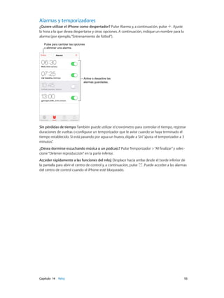 Capítulo 14    Reloj	 93
Alarmas y temporizadores
¿Quiere utilizar el iPhone como despertador? Pulse Alarma y, a continuación, pulse . Ajuste
la hora a la que desea despertarse y otras opciones. A continuación, indique un nombre para la
alarma (por ejemplo,“Entrenamiento de fútbol”).
Pulse para cambiar las opciones
o eliminar una alarma.
Pulse para cambiar las opciones
o eliminar una alarma.
Active o desactive las
alarmas guardadas.
Active o desactive las
alarmas guardadas.
Sin pérdidas de tiempo También puede utilizar el cronómetro para controlar el tiempo, registrar
duraciones de vueltas o configurar un temporizador que le avise cuando se haya terminado el
tiempo establecido. Si está pasando por agua un huevo, dígale a Siri“ajusta el temporizador a 3
minutos”.
¿Desea dormirse escuchando música o un podcast? Pulse Temporizador >“Al finalizar”y selec-
cione“Detener reproducción”en la parte inferior.
Acceder rápidamente a las funciones del reloj: Desplace hacia arriba desde el borde inferior de
la pantalla para abrir el centro de control y, a continuación, pulse . Puede acceder a las alarmas
del centro de control cuando el iPhone esté bloqueado.
 